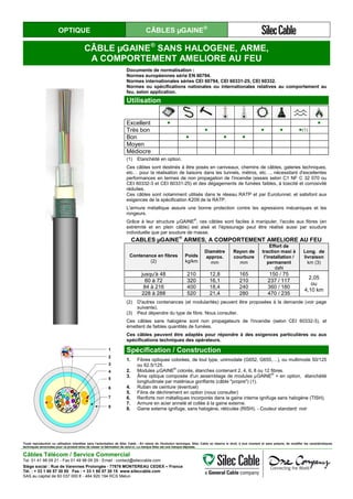 OPTIQUE CÂBLES µGAINE®
CÂBLE µGAINE®
SANS HALOGENE, ARME,
A COMPORTEMENT AMELIORE AU FEU
Documents de normalisation :
Normes européennes série EN 60794.
Normes internationales séries CEI 60794, CEI 60331-25, CEI 60332.
Normes ou spécifications nationales ou internationales relatives au comportement au
feu, selon application.
Utilisation
Excellent ● ●
Très bon ● ● ● ●(1)
Bon ● ● ●
Moyen
Médiocre
(1) Etanchéité en option.
Ces câbles sont destinés à être posés en caniveaux, chemins de câbles, galeries techniques,
etc… pour la réalisation de liaisons dans les tunnels, métros, etc…, nécessitant d'excellentes
performances en termes de non propagation de l'incendie (essais selon C1 NF C 32 070 ou
CEI 60332-3 et CEI 60331-25) et des dégagements de fumées faibles, à toxicité et corrosivité
réduites.
Ces câbles sont notamment utilisés dans le réseau RATP et par Eurotunnel, et satisfont aux
exigences de la spécification K209 de la RATP.
L'armure métallique assure une bonne protection contre les agressions mécaniques et les
rongeurs.
Grâce à leur structure µGAINE®
, ces câbles sont faciles à manipuler, l'accès aux fibres (en
extrémité et en plein câble) est aisé et l'épissurage peut être réalisé aussi par soudure
individuelle que par soudure de masse.
CABLES µGAINE
®
ARMES, A COMPORTEMENT AMELIORE AU FEU
Contenance en fibres
(2)
Poids
kg/km
Diamètre
approx.
mm
Rayon de
courbure
mm
Effort de
traction maxi à
l’installation /
permanent
daN
Long. de
livraison
km (3)
jusqu'à 48 210 12,8 165 150 / 75
2,05
ou
4,10 km
60 à 72 320 16,1 210 237 / 117
84 à 216 400 18,4 240 360 / 180
228 à 288 520 21,4 280 470 / 235
(2) D'autres contenances (et modularités) peuvent être proposées à la demande (voir page
suivante).
(3) Peut dépendre du type de fibre. Nous consulter.
Ces câbles sans halogène sont non propagateurs de l'incendie (selon CEI 60332-3), et
émettent de faibles quantités de fumées.
Ces câbles peuvent être adaptés pour répondre à des exigences particulières ou aux
spécifications techniques des opérateurs.
1
2
3
4
5
6
7
8
Spécification / Construction
1. Fibres optiques colorées, de tout type, unimodale (G652, G655,…), ou multimode 50/125
ou 62.5/125.
2. Modules µGAINE®
colorés, étanches contenant 2, 4, 6, 8 ou 12 fibres.
3. Âme optique composée d'un assemblage de modules µGAINE®
+ en option, étanchéité
longitudinale par matériaux gonflants (câble "propre") (1).
4. Ruban de ceinture (éventuel)
5. Filins de déchirement en option (nous consulter)
6. Renforts non métalliques incorporés dans la gaine interne ignifuge sans halogène (TISH).
7. Armure en acier annelé et collée à la gaine externe.
8. Gaine externe ignifuge, sans halogène, réticulée (RISH). - Couleur standard: noir
Toute reproduction ou utilisation interdites sans l'autorisation de Silec Cable - En raison de l'évolution technique, Silec Cable se réserve le droit, à tout moment et sans préavis, de modifier les caractéristiques
techniques annoncées pour ce produit et/ou de cesser la fabrication de celui-ci. La marque Silec est une marque déposée.
Câbles Télécom / Service Commercial
Tel. 01 41 98 09 21 - Fax 01 49 98 09 29 - Email : contact@sileccable.com
Siège social : Rue de Varennes Prolongée - 77876 MONTEREAU CEDEX – France
Tél. : + 33 1 60 57 30 00 Fax : + 33 1 60 57 30 15 www.sileccable.com
SAS au capital de 60 037 000 € - 484 920 194 RCS Melun
 