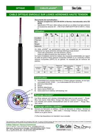 OPTIQUE CABLES µGAINE®
CABLE OPTIQUE ENROULE SUR LIGNES AERIENNES HAUTE TENSION
1
2
3
4
5
6
Documents de normalisation :
- Normes européennes série EN 60794 et Normes internationales série CEI
60794
- Spécification RTE pour câble optique enroulé sur un câble d’une ligne aérienne
et accessoires associés réf. « NA ETUD CNER-SETP-FCM 03 00073 » Indice
2
Utilisation
Excellent ●
Très bon ● ● ● ●
Bon ● ● ●
Moyen
Médiocre ●
Ce câble µGAINE
®
est spécialement conçu pour l’installation par enroulement
(“wrapping”) sur lignes aériennes d’énergie électrique haute tension:
- autour des conducteurs pour des tensions < 90 kV,
- autour du câble de garde pour des tensions > 90 kV.
Ce mode d’installation permet de réaliser des économies substantielles par rapport
au câble de garde à fibres optiques incorporées (OPGW) ou au conducteur à fibres
optiques incorporées (OPPC) et, en général, ne nécessite pas de renforcer les
pylones.
Contenance
en fibres
Poids
kg/k
m
Diamètre,
mm
Rayon de
courbure
mini.
mm
Effort de traction
maxi à
l’enroulement,
daN
Longueur
de
livraison,
km
Environ-
nement
< 48 66 9,0 90 30 ≤ 2 km Etanche
Construction
1. Assemblage de 4 modules étanches à 12 fibres optiques colorées, de tout type,
unimodales (G 652, G 655, …) ou multimodales 50/125 ou 62,5/125.
2. Eléments d’étanchéité
3. Ruban
4. Renforts diélectriques
5. Gaine interne PEHD noir
6. Gaine externe en matériau “anti-tracking” noir
Repérage standard *
Les fibres optiques sont colorées individuellement selon le code suivant * : Rouge,
Bleu, Vert, Jaune, Violet, Blanc, Orange, Gris, Marron, Incolore, Turquoise, Rose.
Les modules sont colorés individuellement selon le code suivant * : Rouge, Bleu,
Vert, Jaune.
Marquage extérieur standard *
Semaine de fabrication (2 chiffres) - Année de fabrication (2 chiffres) - Nombre et
type de fibres optiques + Silec Cable + marquage métrique. Ce marquage est
réalisé sur la gaine interne.
(*) Pour des dispositions non standard: nous consulter.
Toute reproduction ou utilisation interdites sans l'autorisation de Silec Cable - En raison de l'évolution technique, Silec Cable se réserve le droit, à tout moment et sans préavis, de modifier les caractéristiques
techniques annoncées pour ce produit et/ou de cesser la fabrication de celui-ci. La marque Silec est une marque déposée.
Câbles Télécom / Service Commercial
Tel. 01 41 98 09 21 - Fax 01 49 98 09 29 - Email : contact@sileccable.com
Siège social : Rue de Varennes Prolongée - 77876 MONTEREAU CEDEX – France
Tél. : + 33 1 60 57 30 00 Fax : + 33 1 60 57 30 15 www.sileccable.com
SAS au capital de 60 037 000 € - 484 920 194 RCS Melun
 