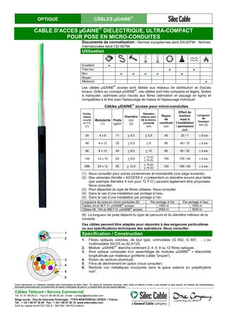 OPTIQUE CÂBLES µGAINE®
CABLE D'ACCES µGAINE®
DIELECTRIQUE, ULTRA-COMPACT
POUR POSE EN MICRO-CONDUITES
Documents de normalisation : Normes européennes série EN 60794 - Normes
internationales série CEI 60794
Utilisation
1
Excellent ●
Très bon ● ●
Bon ● ● ● ● ●
Moyen
Médiocre ●
Les câbles µGAINE
®
access sont dédiés aux réseaux de distribution et d'accès
locaux. Grâce au concept µGAINE
®
, ces câbles sont très compacts et légers, faciles
à manipuler, optimisés pour l'accès aux fibres (dérivation et piquage en ligne) et
compatibles à la fois avec l'épissurage de masse et l'épissurage individuel.
Câbles µGAINE
®
access pour micro-conduites
Conte-
nance
usuelle
en FO
(1)
Modularité
(1)
Poids
kg/km
Diamètre
mm
(2)
Diamètre
interne mini.
de la micro-
conduite
mm
Rayon
de
courbure
mm
Effort de
traction
maxi à
l’installation
/ permanent
daN
Longueur
de
livraison
km (3)
24 4 x 6 11 < 4,0 > 5,5 40 20 / 7 ≤ 6 km
48 4 x 12 25 < 6,0 > 8 60 45 / 15 ≤ 6 km
96 8 x 12 45 < 8,0 > 12 80 95 / 32 ≤ 4 km
144 12 x 12 63 < 9,5
> 12 (4)
> 16 (5)
100 125 / 40 ≤ 4 km
288 24 x 12 95 < 12,0
> 15 (4)
> 19 (5)
120 190 / 63 ≤ 4 km
(1) Nous consulter pour autres contenances et modularités (voir page suivante).
(2) Des variantes (famille « ACCESS II ») présentant un diamètre encore plus faible
(par exemple diamètre 6 mm pour 72 F.O.) peuvent également être proposées.
Nous consulter.
(3) Peut dépendre du type de fibres utilisées. Nous consulter
(4) Dans le cas d’une installation par portage à l’eau
(5) Dans le cas d’une installation par portage à l’air.
Longueurs de pose en micro-conduites (6) Par portage à l'air Par portage à l'eau
Câbles 24 et 48 F.O. µGAINE®
access > 1000 m > 1500 m
Câbles 96, 144 et 288 F.O. µGAINE®
access > 2000 m > 3000 m
(6) La longueur de pose dépend du type de parcours et du diamètre intérieur de la
conduite
Ces câbles peuvent être adaptés pour répondre à des exigences particulières
ou aux spécifications techniques des opérateurs. Nous consulter.
1
2
3
4
5
6
Spécification / Construction
1. Fibres optiques colorées, de tout type, unimodales (G 652, G 657, …) ou
multimodales 50/125 ou 62,5/125.
2. Module µGAINE
®
étanche contenant 2, 4, 6, 8 ou 12 fibres optiques.
3. Âme optique composée d'un assemblage de modules µGAINE
®
+ étanchéité
longitudinale par matériaux gonflants (câble "propre").
4. Ruban de ceinture (éventuel)
5. Filins de déchirement en option (nous consulter)
6. Renforts non métalliques incorporés dans la gaine externe en polyéthylène
noir*.
Toute reproduction ou utilisation interdites sans l'autorisation de Silec Cable - En raison de l'évolution technique, Silec Cable se réserve le droit, à tout moment et sans préavis, de modifier les caractéristiques
techniques annoncées pour ce produit et/ou de cesser la fabrication de celui-ci. La marque Silec est une marque déposée.
Câbles Télécom / Service Commercial
Tel. 01 41 98 09 21 - Fax 01 49 98 09 29 - Email : contact@sileccable.com
Siège social : Rue de Varennes Prolongée - 77876 MONTEREAU CEDEX – France
Tél. : + 33 1 60 57 30 00 Fax : + 33 1 60 57 30 15 www.sileccable.com
SAS au capital de 60 037 000 € - 484 920 194 RCS Melun
 