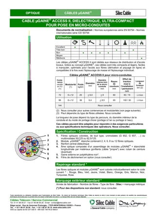 OPTIQUE CÂBLES µGAINE®
CABLE µGAINE®
ACCESS II, DIELECTRIQUE, ULTRA-COMPACT
POUR POSE EN MICRO-CONDUITES
Documents de normalisation : Normes européennes série EN 60794 - Normes
internationales série CEI 60794
Utilisation1
Excellent ●
Très bon ● ●
Bon ● ● ● ● ●
Moyen
Médiocre ●
Les câbles µGAINE
®
ACCESS II sont dédiés aux réseaux de distribution et d'accès
locaux. Grâce au concept µGAINE
®
, ces câbles sont très compacts et légers, faciles
à manipuler, optimisés pour l'accès aux fibres (dérivation et piquage en ligne) et
compatibles à la fois avec l'épissurage de masse et l'épissurage individuel.
Câbles µGAINE
®
ACCESS II pour micro-conduites
Conte-
nance
usuelle
en FO
(1)
Modularité
(1)
Poids
kg/km
Diamètre
mm
Diamètre
interne mini.
de la micro-
conduite
mm
Rayon
de
courbure
mm
Effort de
traction
maxi à
l’installation
/ permanent
daN
Longueur
de
livraison
km (2)
72 6 x 12 25 < 6,0 > 8 60 50 / 15 ≤ 4 km
96 8 x 12 38 6,4 > 8,5 65 100 / 30 ≤ 4 km
144 Nous consulter
(2) Nous consulter pour autres contenances et modularités (voir page suivante).
(3) Peut dépendre du type de fibres utilisées. Nous consulter(4)
La longueur de pose dépend du type de parcours, du diamètre intérieur de la
conduite et du mode de portage choisi (portage à l’air ou portage à l’eau).
Ces câbles peuvent être adaptés pour répondre à des exigences particulières
ou aux spécifications techniques des opérateurs. Nous consulter.
Spécification / Construction
1. Fibres optiques colorées, de tout type, unimodales (G 652, G 657, …) ou
multimodales 50/125 ou 62,5/125.
2. Module µGAINE
®
étanche contenant 2, 4, 6, 8 ou 12 fibres optiques.
3. Renfort central diélectrique
4. Âme optique composée d'un assemblage de modules µGAINE
®
+ étanchéité
longitudinale par matériaux gonflants (câble "propre") avec ruban de ceinture
(éventuel)
5. Gaine externe en polyéthylène noir*.
6. Filins de déchirement en option (nous consulter)
Repérage standard *
Les fibres optiques et modules µGAINE
®
sont colorés individuellement selon le code
suivant * : Rouge, Bleu, Vert, Jaune, Violet, Blanc, Orange, Gris, Marron, Noir,
Turquoise, Rose.
Marquage extérieur standard *
Année de fabrication - Nombre de fibres - Type de fibre - Silec + marquage métrique
(*) Pour des dispositions non standard: nous consulter.
Toute reproduction ou utilisation interdites sans l'autorisation de Silec Cable - En raison de l'évolution technique, Silec Cable se réserve le droit, à tout moment et sans préavis, de modifier les caractéristiques
techniques annoncées pour ce produit et/ou de cesser la fabrication de celui-ci. La marque Silec est une marque déposée.
Câbles Télécom / Service Commercial
Tel. 01 41 98 09 21 - Fax 01 49 98 09 29 - Email : contact@sileccable.com
Siège social : Rue de Varennes Prolongée - 77876 MONTEREAU CEDEX – France
Tél. : + 33 1 60 57 30 00 Fax : + 33 1 60 57 30 15 www.sileccable.com
SAS au capital de 60 037 000 € - 484 920 194 RCS Melun
 