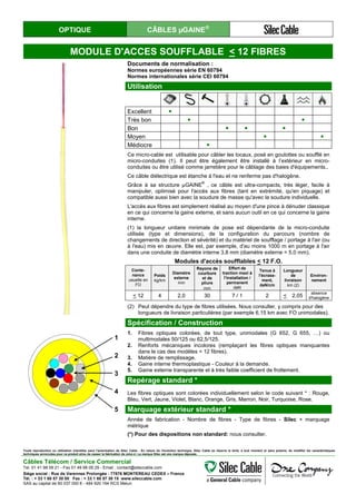 OPTIQUE CÂBLES µGAINE®
MODULE D'ACCES SOUFFLABLE < 12 FIBRES
Documents de normalisation :
Normes européennes série EN 60794
Normes internationales série CEI 60794
Utilisation
Excellent ●
Très bon ● ●
Bon ● ● ●
Moyen ● ●
Médiocre ●
Ce micro-cable est utilisable pour câbler les locaux, posé en goulottes ou soufflé en
micro-conduites (1). Il peut être également être installé à l’extérieur en micro-
conduites ou être utilisé comme jarretière pour le câblage des baies d'équipements..
Ce câble diélectrique est étanche à l'eau et ne renferme pas d'halogène.
Grâce à sa structure µGAINE
®
, ce câble est ultra-compacts, très léger, facile à
manipuler, optimisé pour l'accès aux fibres (tant en extrémité, qu'en piquage) et
compatible aussi bien avec la soudure de masse qu'avec la soudure individuelle.
L'accès aux fibres est simplement réalisé au moyen d'une pince à dénuder classique
en ce qui concerne la gaine externe, et sans aucun outil en ce qui concerne la gaine
interne.
(1) la longueur unitaire minimale de pose est dépendante de la micro-conduite
utilisée (type et dimensions), de la configuration du parcours (nombre de
changements de direction et sévérité) et du matériel de soufflage / portage à l'air (ou
à l'eau) mis en œuvre. Elle est, par exemple, d'au moins 1000 m en portage à l'air
dans une conduite de diamètre interne 3,8 mm (diamètre externe = 5,0 mm).
Modules d'accès soufflables < 12 F.O.
Conte-
nance
usuelle en
FO
Poids
kg/km
Diamètre
externe
mm
Rayons de
courbure
et de
pliure
mm
Effort de
traction maxi à
l’installation /
permanent
daN
Tenue à
l'écrase-
ment,
daN/cm
Longueur
de
livraison
km (2)
Environ-
nement
< 12 4 2,0 30 7 / 1 2 < 2,05
absence
d'halogène
(2) Peut dépendre du type de fibres utilisées. Nous consulter, y compris pour des
longueurs de livraison particulières (par exemple 6,15 km avec FO unimodales).
1
2
3
4
5
Spécification / Construction
1. Fibres optiques colorées, de tout type, unimodales (G 652, G 655, …) ou
multimodales 50/125 ou 62,5/125.
2. Renforts mécaniques incolores (remplaçant les fibres optiques manquantes
dans le cas des modèles < 12 fibres).
3. Matière de remplissage.
4. Gaine interne thermoplastique - Couleur à la demande.
5. Gaine externe transparente et à très faible coefficient de frottement.
Repérage standard *
Les fibres optiques sont colorées individuellement selon le code suivant * : Rouge,
Bleu, Vert, Jaune, Violet, Blanc, Orange, Gris, Marron, Noir, Turquoise, Rose.
Marquage extérieur standard *
Année de fabrication - Nombre de fibres - Type de fibres - Silec + marquage
métrique
(*) Pour des dispositions non standard: nous consulter.
Toute reproduction ou utilisation interdites sans l'autorisation de Silec Cable - En raison de l'évolution technique, Silec Cable se réserve le droit, à tout moment et sans préavis, de modifier les caractéristiques
techniques annoncées pour ce produit et/ou de cesser la fabrication de celui-ci. La marque Silec est une marque déposée.
Câbles Télécom / Service Commercial
Tel. 01 41 98 09 21 - Fax 01 49 98 09 29 - Email : contact@sileccable.com
Siège social : Rue de Varennes Prolongée - 77876 MONTEREAU CEDEX – France
Tél. : + 33 1 60 57 30 00 Fax : + 33 1 60 57 30 15 www.sileccable.com
SAS au capital de 60 037 000 € - 484 920 194 RCS Melun
 