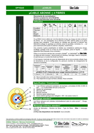 OPTIQUE µCABLES
µCABLE ABONNE < 4 FIBRES
Documents de normalisation :
Normes européennes série EN 60794
Normes internationales série CEI 60794
Utilisation
Excellent ●
Très bon ● ●
Bon ● ● ● ● ● ●
Moyen
Médiocre
Ce µCABLE (micro câble) est à la fois étanche à l’eau (au niveau du tube contenant
les fibres) et non propagateur de la flamme (C2 NFC 32070) grâce à sa gaine
ignifuge sans halogène. Il est destiné au câblage des abonnés à l’intérieur des
bâtiments (collage ou agrafage sur plinthes, pose en goulottes, conduites (1), …) et
peut néanmoins être posé en extérieur (façades, notamment).
Une variante à gaine polyéthylène et dédiée aux installations extérieures (tirage,
soufflage, portage à l'air ou à l'eau en micro conduites, pose en façade, …. ) peut
également être proposée (nous consulter).
Grâce à sa structure dérivée des concepts µGAINE
®
et UNIGAINE
®
de Silec Cable,
ce câble est ultra compact, discret (pose sur plinthes), très léger, facile à manipuler,
et optimisé pour un accès très facile aux fibres.
(1) la longueur maximale de pose est dépendante de la micro-conduite utilisée (type
et dimensions) et de la configuration du parcours (nombre de changements de
direction et sévérité).
Contenance
usuelle en
FO
(2)
Poids
kg/km
Dimensions
externes
mm
Rayon de
courbure
mm (3)
Effort de traction
maxi à
l’installation /
permanent
daN
Tenue à
l’écrase-
ment,
daN/cm
Longueur
de livraison
km (3)
µCABLE PLAT d'abonnés pour usage intérieur/extérieur < 4 F.O.
1, 2 ou 4 11 2,5 x 3,5 25 35 / 12 20 ≤ 5 km
(2) Nous consulter pour autres contenances.
(3) Peut dépendre du type de fibres utilisées. Nous consulter.
Spécification / Construction
1
2
3
4
5
6
1. 1 ou 2 fibre(s) optique(s) colorée(s), de tout type, unimodales (G 652, G 655, G
657, …) ou multimodales 50/125 ou 62,5/125.
2. Matière de remplissage
3. Mini-tube PBT.
4. Mèches aramide
5. Renforts rigides diélectriques
6. Gaine externe ignifuge sans halogène - ISH - de couleur ivoire (*)
Repérage standard *
Les fibres optiques sont colorées individuellement selon le code suivant * : Rouge,
Bleu, Vert, Jaune.
Marquage extérieur standard *
Année de fabrication - Nombre de fibres - Type de fibres - Silec + marquage
métrique.
(*) Pour des dispositions non standard: nous consulter.
Toute reproduction ou utilisation interdites sans l'autorisation de Silec Cable - En raison de l'évolution technique, Silec Cable se réserve le droit, à tout moment et sans préavis, de modifier les caractéristiques
techniques annoncées pour ce produit et/ou de cesser la fabrication de celui-ci. La marque Silec est une marque déposée.
Câbles Télécom / Service Commercial
Tel. 01 41 98 09 21 - Fax 01 49 98 09 29 - Email : contact@sileccable.com
Siège social : Rue de Varennes Prolongée - 77876 MONTEREAU CEDEX – France
Tél. : + 33 1 60 57 30 00 Fax : + 33 1 60 57 30 15 www.sileccable.com
SAS au capital de 60 037 000 € - 484 920 194 RCS Melun
 