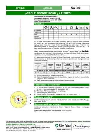 OPTIQUE µCABLES
µCABLE ABONNE ROND < 4 FIBRES
Documents de normalisation :
Normes européennes série EN 60794
Normes internationales série CEI 60794
L1081 France Télécom
Utilisation
Excellent ●
Très bon ● ●
Bon ● ● ● ● ● ●
Moyen
Médiocre
Ce µCABLE (micro câble) est à la fois étanche à l’eau (au niveau du tube contenant
les fibres) et non propagateur de la flamme (C2 NFC 32070) grâce à sa gaine
ignifuge sans halogène. Il est destiné au câblage des abonnés à l’intérieur des
bâtiments (collage ou agrafage sur plinthes, pose en goulottes, conduites (1), …) et
peut néanmoins être posé en extérieur (façades, notamment).
Grâce à sa structure dérivée des concepts µGAINE
®
et UNIGAINE
®
de Silec Cable,
ce câble est ultra compact, discret (pose sur plinthes), très léger, facile à manipuler,
et optimisé pour un accès très facile aux fibres.
(1) la longueur maximale de pose est dépendante de la micro-conduite utilisée (type
et dimensions) et de la configuration du parcours (nombre de changements de
direction et sévérité).
Contenance
usuelle en
FO
(2)
Poids
kg/km
Diamètre
externe
mm
Rayon de
courbure
mm (3)
Effort de traction
maxi à
l’installation /
permanent
daN
Tenue à
l’écrase-
ment,
daN/cm
Longueur
de livraison
km (4)
µCABLE ROND d'abonnés pour usage intérieur/extérieur < 4 F.O.
1,2 ou 4 13 3,2 30 15 / 5 20 ≤ 5 km
(2) Nous consulter pour autres contenances.
(3) Selon le type de fibres utilisées de plus faibles rayons de courbure peuvent être
proposés. Nous consulter
(4) Peut dépendre du type de fibres utilisées. Nous consulter.
Spécification / Construction
1
2
3
4
1. 1, 2 ou 4 fibre(s) optique(s) colorée(s), de tout type, unimodales (G 652, G 655,
G 657, …) ou multimodales 50/125 ou 62,5/125.
2. Mini-tube PBT avec matière de remplissage.
3. Renforts rigides diélectriques
4. Gaine externe ignifuge sans halogène - ISH - de couleur ivoire (*)
Repérage standard *
Les fibres optiques sont colorées individuellement selon le code suivant * : Rouge,
Bleu, Vert, Jaune.
Marquage extérieur standard *
Année de fabrication - Nombre de fibres - Type de fibres - Silec + marquage
métrique.
(*) Pour des dispositions non standard: nous consulter.
Toute reproduction ou utilisation interdites sans l'autorisation de Silec Cable - En raison de l'évolution technique, Silec Cable se réserve le droit, à tout moment et sans préavis, de modifier les caractéristiques
techniques annoncées pour ce produit et/ou de cesser la fabrication de celui-ci. La marque Silec est une marque déposée.
Câbles Télécom / Service Commercial
Tel. 01 41 98 09 21 - Fax 01 49 98 09 29 - Email : contact@sileccable.com
Siège social : Rue de Varennes Prolongée - 77876 MONTEREAU CEDEX – France
Tél. : + 33 1 60 57 30 00 Fax : + 33 1 60 57 30 15 www.sileccable.com
SAS au capital de 60 037 000 € - 484 920 194 RCS Melun
 