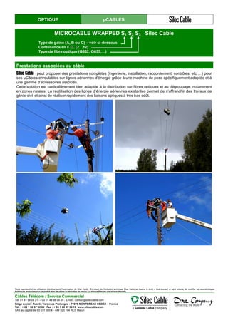 OPTIQUE µCABLES
MICROCABLE WRAPPED S1 S2 S3 Silec Cable
Type de gaine (A, B ou C) – voir ci-dessous
Contenance en F.O. (2…12)
Type de fibre optique (G652, G655,…)
Prestations associées au câble
Silec Cable peut proposer des prestations complètes (ingénierie, installation, raccordement, contrôles, etc …) pour
ses µCâbles enroulables sur lignes aériennes d’énergie grâce à une machine de pose spécifiquement adaptée et à
une gamme d’accessoires associés.
Cette solution est particulièrement bien adaptée à la distribution sur fibres optiques et au dégroupage, notamment
en zones rurales. La réutilisation des lignes d’énergie aériennes existantes permet de s’affranchir des travaux de
génie-civil et ainsi de réaliser rapidement des liaisons optiques à très bas coût.
Toute reproduction ou utilisation interdites sans l'autorisation de Silec Cable - En raison de l'évolution technique, Silec Cable se réserve le droit, à tout moment et sans préavis, de modifier les caractéristiques
techniques annoncées pour ce produit et/ou de cesser la fabrication de celui-ci. La marque Silec est une marque déposée.
Câbles Télécom / Service Commercial
Tel. 01 41 98 09 21 - Fax 01 49 98 09 29 - Email : contact@sileccable.com
Siège social : Rue de Varennes Prolongée - 77876 MONTEREAU CEDEX – France
Tél. : + 33 1 60 57 30 00 Fax : + 33 1 60 57 30 15 www.sileccable.com
SAS au capital de 60 037 000 € - 484 920 194 RCS Melun
 