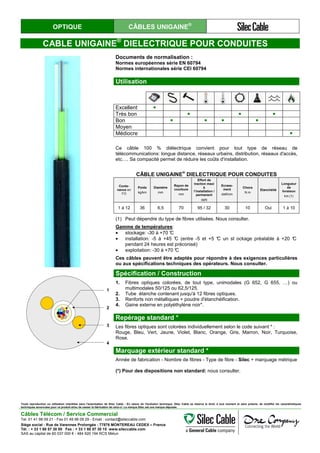 OPTIQUE CÂBLES UNIGAINE®
CABLE UNIGAINE®
DIELECTRIQUE POUR CONDUITES
Documents de normalisation :
Normes européennes série EN 60794
Normes internationales série CEI 60794
Utilisation
Excellent ●
Très bon ● ● ●
Bon ● ● ● ●
Moyen
Médiocre ●
Ce câble 100 % diélectrique convient pour tout type de réseau de
télécommunications: longue distance, réseaux urbains, distribution, réseaux d'accès,
etc…. Sa compacité permet de réduire les coûts d'installation.
CÂBLE UNIGAINE
®
DIELECTRIQUE POUR CONDUITES
Conte-
nance en
FO
Poids
kg/km
Diamètre
mm
Rayon de
courbure
mm
Effort de
traction maxi
à
l’installation /
permanent
daN
Ecrase-
ment
daN/cm
Chocs
N.m
Etanchéité
Longueur
de
livraison
km (1)
1 à 12 36 6,5 70 95 / 32 30 10 Oui 1 à 10
(1) Peut dépendre du type de fibres utilisées. Nous consulter.
Gamme de températures:
• stockage: -30 à +70 °C
• installation: -5 à +45 °C (entre -5 et +5 °C un st ockage préalable à +20 °C
pendant 24 heures est préconisé)
• exploitation: -30 à +70 °C
Ces câbles peuvent être adaptés pour répondre à des exigences particulières
ou aux spécifications techniques des opérateurs. Nous consulter.
1
2
3
4
Spécification / Construction
1. Fibres optiques colorées, de tout type, unimodales (G 652, G 655, …) ou
multimodales 50/125 ou 62,5/125.
2. Tube étanche contenant jusqu'à 12 fibres optiques.
3. Renforts non métalliques + poudre d'étanchéification.
4. Gaine externe en polyéthylène noir*.
Repérage standard *
Les fibres optiques sont colorées individuellement selon le code suivant * :
Rouge, Bleu, Vert, Jaune, Violet, Blanc, Orange, Gris, Marron, Noir, Turquoise,
Rose.
Marquage extérieur standard *
Année de fabrication - Nombre de fibres - Type de fibre - Silec + marquage métrique
(*) Pour des dispositions non standard: nous consulter.
Toute reproduction ou utilisation interdites sans l'autorisation de Silec Cable - En raison de l'évolution technique, Silec Cable se réserve le droit, à tout moment et sans préavis, de modifier les caractéristiques
techniques annoncées pour ce produit et/ou de cesser la fabrication de celui-ci. La marque Silec est une marque déposée.
Câbles Télécom / Service Commercial
Tel. 01 41 98 09 21 - Fax 01 49 98 09 29 - Email : contact@sileccable.com
Siège social : Rue de Varennes Prolongée - 77876 MONTEREAU CEDEX – France
Tél. : + 33 1 60 57 30 00 Fax : + 33 1 60 57 30 15 www.sileccable.com
SAS au capital de 60 037 000 € - 484 920 194 RCS Melun
 