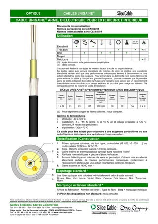 OPTIQUE CÂBLES UNIGAINE®
CABLE UNIGAINE®
ARME, DIELECTRIQUE POUR EXTERIEUR ET INTERIEUR
Documents de normalisation :
Normes européennes série EN 60794
Normes internationales série CEI 60794
Utilisation
Excellent ● ●
Très bon ● ● ● (1)
Bon ● ● ● ●
Moyen
Médiocre ● (2)
(1) après élimination de la gaine externe polyéthylène
(2) câble complet.
Ce câble est destiné à tous types de réseaux locaux d'accès ou longue distance..
Sa double gaine avec armure constituée de mèches de verre lui confère une excellente
étanchéité radiale ainsi que des performances mécaniques élevées à l'écrasement et une
action retardatrice contre les rongeurs. Pour entrer dans les bâtiments il est facile d’éliminer la
gaine externe du câble, y compris sur grandes longueurs, pour ne conserver que la première
gaine de sorte à disposer d’un câble ignifuge sans halogène sans passer par un raccordement
intermédiaire entre un câble pour usage extérieur et un câble pour usage en intérieur. Sa
compacité permet de réduire les coûts d'installation.
CÂBLE UNIGAINE
®
INTERIEUR/EXTERIEUR ARME DIELECTRIQUE
Conte-
nance en
FO
Poids
kg/km
Diamètre
mm
Rayon de
courbure
mm
Effort de
traction maxi
à
l’installation /
permanent
daN
Ecrase-
ment
daN/cm
Chocs
N.m Etanchéité
Longueur
de
livraison
km (3)
1 à 12 91 9,5 115 260 / 85 30 10 Oui 1 à 6
(3) Peut dépendre du type de fibres utilisées. Nous consulter.
Gamme de températures:
• stockage: -30 à +70 °C
• installation: -5 à +45 °C (entre -5 et +5 °C un st ockage préalable à +20 °C
pendant 24 heures est préconisé)
• exploitation: -30 à +70 °C
Ce câble peut être adapté pour répondre à des exigences particulières ou aux
spécifications techniques des opérateurs. Nous consulter.
1
2
3
4
5
6
Spécification / Construction
1. Fibres optiques colorées, de tout type, unimodales (G 652, G 655, …) ou
multimodales 50/125 ou 62,5/125.
2. Tube étanche contenant jusqu'à 12 fibres optiques.
3. Gaine interne en thermoplastique ignifuge sans halogène ivoire*.
4. Renforts non métalliques + poudre d'étanchéification.
5. Armure diélectrique en mèches de verre et permettant d'obtenir une excellente
étanchéité radiale, de hautes performances mécaniques (notamment à
l'écrasement) et d'assurer une action retardatrice contre les rongeurs
6. Gaine externe en PEHD noir *
Repérage standard *
Les fibres optiques sont colorées individuellement selon le code suivant * :
Rouge, Bleu, Vert, Jaune, Violet, Blanc, Orange, Gris, Marron, Noir, Turquoise,
Rose.
Marquage extérieur standard *
Année de fabrication - Nombre de fibres - Type de fibre - Silec + marquage métrique
(*) Pour des dispositions non standard: nous consulter.
Toute reproduction ou utilisation interdites sans l'autorisation de Silec Cable - En raison de l'évolution technique, Silec Cable se réserve le droit, à tout moment et sans préavis, de modifier les caractéristiques
techniques annoncées pour ce produit et/ou de cesser la fabrication de celui-ci. La marque Silec est une marque déposée.
Câbles Télécom / Service Commercial
Tel. 01 41 98 09 21 - Fax 01 49 98 09 29 - Email : contact@sileccable.com
Siège social : Rue de Varennes Prolongée - 77876 MONTEREAU CEDEX – France
Tél. : + 33 1 60 57 30 00 Fax : + 33 1 60 57 30 15 www.sileccable.com
SAS au capital de 60 037 000 € - 484 920 194 RCS Melun
 