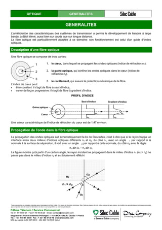 OPTIQUE GENERALITES
GENERALITES
L'amélioration des caractéristiques des systèmes de transmission a permis le développement de liaisons à large
bande, à débit élevé, aussi bien sur courte que sur longue distance.
La fibre optique est particulièrement adaptée à ce domaine: son fonctionnement est celui d'un guide d'ondes
optiques.
Description d'une fibre optique
Une fibre optique se compose de trois parties:
1
2
3
1. le cœur, dans lequel se propagent les ondes optiques (indice de réfraction n1).
2. la gaine optique, qui confine les ondes optiques dans le cœur (indice de
réfraction n2).
3. le revêtement, qui assure la protection mécanique de la fibre.
L'indice de cœur peut:
• être constant: il s'agit de fibre à saut d'indice,
• varier de façon progressive: il s'agit de fibre à gradient d'indice.
n1
n2
n1
n2
Saut d'indice Gradient d'indice
Gaine optique
Coeur
PROFIL D'INDICE
Une valeur caractéristique de l'indice de réfraction du cœur est de 1,47 environ.
Propagation de l'onde dans la fibre optique
La propagation des ondes optiques suit schématiquement la loi de Descartes, c'est à dire que si le rayon frappe un
interface entre deux milieux d'indices optiques différents n1 et n2, du côté n1, avec un angle 1 par rapport à la
normale à la surface de séparation, il sort avec un angle 2 par rapport à cette normale, du côté n2 avec la règle:
n1.sin α1 = n2.sin α2
La figure montre qu'à partir d'un certain angle, le rayon incident se propageant dans le milieu d'indice n1 (n1 > n2) ne
passe pas dans le milieu d'indice n2 et est totalement réfléchi.
αααα2
αααα1
n2
n1 > n2
Toute reproduction ou utilisation interdites sans l'autorisation de Silec Cable - En raison de l'évolution technique, Silec Cable se réserve le droit, à tout moment et sans préavis, de modifier les caractéristiques techniques annoncées
pour ce produit et/ou de cesser la fabrication de celui-ci. La marque Silec est une marque déposée.
Câbles Télécom / Service Commercial
Tel. 01 41 98 09 21 - Fax 01 49 98 09 29 - Email : contact@sileccable.com
Siège social : Rue de Varennes Prolongée - 77876 MONTEREAU CEDEX – France
Tél. : + 33 1 60 57 30 00 Fax : + 33 1 60 57 30 15 www.sileccable.com
SAS au capital de 60 037 000 € - 484 920 194 RCS Melun
 