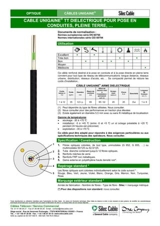 OPTIQUE CÂBLES UNIGAINE®
CABLE UNIGAINE®
TT DIELECTRIQUE POUR POSE EN
CONDUITES, PLEINE TERRE, …
Documents de normalisation :
Normes européennes série EN 60794
Normes internationales série CEI 60794
Utilisation
Excellent ● ●
Très bon ● ●
Bon ● ● ● ●
Moyen
Médiocre ●
Ce câble renforcé destiné à la pose en conduite et à la pose directe en pleine terre
convient pour tout type de réseau de télécommunications: longue distance, réseaux
urbains, distribution, réseaux d'accès, etc…. Sa compacité permet de réduire les
coûts d'installation..
CÂBLE UNIGAINE
®
ARME DIELECTRIQUE
Conte-
nance en
FO
Poids
kg/km
Diamètre
mm
Rayon de
courbure
mm
Effort de
traction maxi
à
l’installation /
permanent
daN (2)
Ecrase-
ment
daN/cm
Chocs
N.m Etanchéité
Longueur
de
livraison
km (1)
1 à 12 35 6,5 (3) 65 95 / 32 45 20 Oui 1 à 6
(1) Peut dépendre du type de fibres utilisées. Nous consulter.
(2) Nous consulter pour des performances en traction plus élevées
(3) Existe également en diamètre 5,5 mm avec ou sans fil métallique de localisation
Gamme de températures:
• stockage: -30 à +70 °C
• installation: -5 à +45 °C (entre -5 et +5 °C un st ockage préalable à +20 °C
pendant 24 heures est préconisé)
• exploitation: -30 à +70 °C
Ce câble peut être adapté pour répondre à des exigences particulières ou aux
spécifications techniques des opérateurs. Nous consulter.
Spécification / Construction
1. Fibres optiques colorées, de tout type, unimodales (G 652, G 655, …) ou
multimodales 50/125 ou 62,5/125.
2. Tube étanche contenant jusqu'à 12 fibres optiques.
3. Renforts mèches de verre
4. Renforts FRP non métalliques.
5. Gaine externe en polyéthylène haute densité noir*.
Repérage standard *
Les fibres optiques sont colorées individuellement selon le code suivant * :
Rouge, Bleu, Vert, Jaune, Violet, Blanc, Orange, Gris, Marron, Noir, Turquoise,
Rose.
Marquage extérieur standard *
Année de fabrication - Nombre de fibres - Type de fibre - Silec + marquage métrique
(*) Pour des dispositions non standard: nous consulter.
1
2
3
4
5
1
2
3
4
5
Toute reproduction ou utilisation interdites sans l'autorisation de Silec Cable - En raison de l'évolution technique, Silec Cable se réserve le droit, à tout moment et sans préavis, de modifier les caractéristiques
techniques annoncées pour ce produit et/ou de cesser la fabrication de celui-ci. La marque Silec est une marque déposée.
Câbles Télécom / Service Commercial
Tel. 01 41 98 09 21 - Fax 01 49 98 09 29 - Email : contact@sileccable.com
Siège social : Rue de Varennes Prolongée - 77876 MONTEREAU CEDEX – France
Tél. : + 33 1 60 57 30 00 Fax : + 33 1 60 57 30 15 www.sileccable.com
SAS au capital de 60 037 000 € - 484 920 194 RCS Melun
 