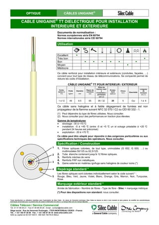 OPTIQUE CÂBLES UNIGAINE®
CABLE UNIGAINE®
TT DIELECTRIQUE POUR INSTALLATION
INTERIEURE ET EXTERIEURE
Documents de normalisation :
Normes européennes série EN 60794
Normes internationales série CEI 60794
Utilisation
Excellent ●
Très bon ●
Bon ● ● ● ● ● ●
Moyen ●
Médiocre
Ce câble renforcé pour installation intérieure et extérieure (conduites, façades, …)
convient pour tout type de réseau de télécommunications. Sa compacité permet de
réduire les coûts d'installation.
CÂBLE UNIGAINE
®
TT POUR INTERIEUR / EXTERIEUR
Conte-
nance en
FO
Poids
kg/km
Diamètre
mm
Rayon de
courbure
mm
Effort de
traction maxi
à
l’installation /
permanent
daN (2)
Ecrase-
ment
daN/cm
Chocs
N.m Etanchéité
Longueur
de
livraison
km (1)
1 à 12 49 6.5 65 95 / 32 20 5 Oui 1 à 6
Ce câble sans halogène et à faible dégagement de fumées est non
propagateur de la flamme suivant NFC 32 070 / C2 ou CEI 60 332 - 1.
(1) Peut dépendre du type de fibres utilisées. Nous consulter.
(2) Nous consulter pour des performances en traction plus élevées
Gamme de températures:
• stockage: -30 à +70 °C
• installation: -5 à +45 °C (entre -5 et +5 °C un st ockage préalable à +20 °C
pendant 24 heures est préconisé)
• exploitation: -30 à +70 °C
Ce câble peut être adapté pour répondre à des exigences particulières ou aux
spécifications techniques des opérateurs. Nous consulter.
Spécification / Construction
1. Fibres optiques colorées, de tout type, unimodales (G 652, G 655, …) ou
multimodales 50/125 ou 62,5/125.
2. Tube étanche contenant jusqu'à 12 fibres optiques.
3. Renforts mèches de verre
4. Renforts FRP non métalliques.
5. Gaine externe en matériau ignifuge sans halogène de couleur ivoire (*)
Repérage standard *
Les fibres optiques sont colorées individuellement selon le code suivant * :
Rouge, Bleu, Vert, Jaune, Violet, Blanc, Orange, Gris, Marron, Noir, Turquoise,
Rose.
Marquage extérieur standard *
Année de fabrication - Nombre de fibres - Type de fibre - Silec + marquage métrique
(*) Pour des dispositions non standard: nous consulter.
Toute reproduction ou utilisation interdites sans l'autorisation de Silec Cable - En raison de l'évolution technique, Silec Cable se réserve le droit, à tout moment et sans préavis, de modifier les caractéristiques
techniques annoncées pour ce produit et/ou de cesser la fabrication de celui-ci. La marque Silec est une marque déposée.
Câbles Télécom / Service Commercial
Tel. 01 41 98 09 21 - Fax 01 49 98 09 29 - Email : contact@sileccable.com
Siège social : Rue de Varennes Prolongée - 77876 MONTEREAU CEDEX – France
Tél. : + 33 1 60 57 30 00 Fax : + 33 1 60 57 30 15 www.sileccable.com
SAS au capital de 60 037 000 € - 484 920 194 RCS Melun
1
2
3
4
5
1
2
3
4
5
 