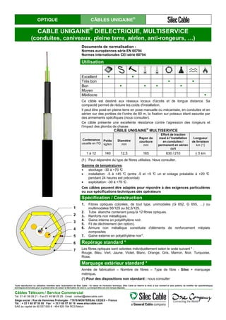 OPTIQUE CÂBLES UNIGAINE®
CABLE UNIGAINE®
DIELECTRIQUE, MULTISERVICE
(conduites, caniveaux, pleine terre, aérien, anti-rongeurs, …)
Documents de normalisation :
Normes européennes série EN 60794
Normes internationales CEI série 60794
Utilisation
Excellent ● ●
Très bon ● ●
Bon ● ● ● ●
Moyen
Médiocre ●
Ce câble est destiné aux réseaux locaux d’accès et de longue distance. Sa
compacité permet de réduire les coûts d'installation.
Il peut être posé en pleine terre en pose manuelle ou mécanisée, en conduites et en
aérien sur des portées de l’ordre de 80 m, la fixation sur poteaux étant assurée par
des armements spécifiques (nous consulter).
Ce câble présente une excellente résistance contre l’agression des rongeurs et
l’impact des plombs de chasse
CÂBLE UNIGAINE
®
MULTISERVICE
Contenance
usuelle en FO
Poids
kg/km
Diamètre
mm
Rayon de
courbure
mm
Effort de traction
maxi à l’installation
en conduites /
permanent en aérien
daN
Longueur
de livraison
km (1)
1 à 12 140 12,5 165 630 / 210 < 5 km
(1) Peut dépendre du type de fibres utilisées. Nous consulter.
Gamme de températures:
• stockage: -30 à +70 °C
• installation: -5 à +45 °C (entre -5 et +5 °C un st ockage préalable à +20 °C
pendant 24 heures est préconisé)
• exploitation: -30 à +70 °C
Ces câbles peuvent être adaptés pour répondre à des exigences particulières
ou aux spécifications techniques des opérateurs
Spécification / Construction
1
2
3
4
5
6
7
1. Fibres optiques colorées, de tout type, unimodales (G 652, G 655, …) ou
multimodales 50/125 ou 62,5/125.
2. Tube étanche contenant jusqu'à 12 fibres optiques.
3. Renforts non métalliques.
4. Gaine interne en polyéthylène noir.
5. Fil de déchirement (en option).
6. Armure non métallique constituée d'éléments de renforcement méplats
composites
7. Gaine externe en polyéthylène noir*.
Repérage standard *
Les fibres optiques sont colorées individuellement selon le code suivant * :
Rouge, Bleu, Vert, Jaune, Violet, Blanc, Orange, Gris, Marron, Noir, Turquoise,
Rose.
Marquage extérieur standard *
Année de fabrication – Nombre de fibres – Type de fibre - Silec + marquage
métrique.
(*) Pour des dispositions non standard : nous consulter
Toute reproduction ou utilisation interdites sans l'autorisation de Silec Cable - En raison de l'évolution technique, Silec Cable se réserve le droit, à tout moment et sans préavis, de modifier les caractéristiques
techniques annoncées pour ce produit et/ou de cesser la fabrication de celui-ci. La marque Silec est une marque déposée.
Câbles Télécom / Service Commercial
Tel. 01 41 98 09 21 - Fax 01 49 98 09 29 - Email : contact@sileccable.com
Siège social : Rue de Varennes Prolongée - 77876 MONTEREAU CEDEX – France
Tél. : + 33 1 60 57 30 00 Fax : + 33 1 60 57 30 15 www.sileccable.com
SAS au capital de 60 037 000 € - 484 920 194 RCS Melun
 