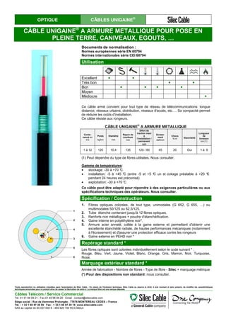OPTIQUE CÂBLES UNIGAINE®
CÂBLE UNIGAINE®
A ARMURE METALLIQUE POUR POSE EN
PLEINE TERRE, CANIVEAUX, EGOUTS, …
Documents de normalisation :
Normes européennes série EN 60794
Normes internationales série CEI 60794
Utilisation
Excellent ● ●
Très bon ● ●
Bon ● ● ● ●
Moyen
Médiocre ●
Ce câble armé convient pour tout type de réseau de télécommunications: longue
distance, réseaux urbains, distribution, réseaux d'accès, etc…. Sa compacité permet
de réduire les coûts d'installation.
Ce câble résiste aux rongeurs.
CÂBLE UNIGAINE
®
A ARMURE METALLIQUE
Conte-
nance en
FO
Poids
kg/km
Diamètre
mm
Rayon de
courbure
mm
Effort de
traction maxi
à
l’installation /
permanent
daN
Ecrase-
ment
daN/cm
Chocs
N.m Etanchéité
Longueur
de
livraison
km (1)
1 à 12 120 10,4 135 120 / 60 45 20 Oui 1 à 6
(1) Peut dépendre du type de fibres utilisées. Nous consulter.
Gamme de températures:
• stockage: -30 à +70 °C
• installation: -5 à +45 °C (entre -5 et +5 °C un st ockage préalable à +20 °C
pendant 24 heures est préconisé)
• exploitation: -30 à +70 °C
Ce câble peut être adapté pour répondre à des exigences particulières ou aux
spécifications techniques des opérateurs. Nous consulter.
1
2
4
3
5
6
Spécification / Construction
1. Fibres optiques colorées, de tout type, unimodales (G 652, G 655, …) ou
multimodales 50/125 ou 62,5/125.
2. Tube étanche contenant jusqu'à 12 fibres optiques.
3. Renforts non métalliques + poudre d'étanchéification.
4. Gaine interne en polyéthylène noir*.
5. Armure acier annelé, collée à la gaine externe et permettant d'obtenir une
excellente étanchéité radiale, de hautes performances mécaniques (notamment
à l'écrasement) et d'assurer une protection efficace contre les rongeurs
6. Gaine externe en PEHD noir *
Repérage standard *
Les fibres optiques sont colorées individuellement selon le code suivant * :
Rouge, Bleu, Vert, Jaune, Violet, Blanc, Orange, Gris, Marron, Noir, Turquoise,
Rose.
Marquage extérieur standard *
Année de fabrication - Nombre de fibres - Type de fibre - Silec + marquage métrique
(*) Pour des dispositions non standard: nous consulter.
Toute reproduction ou utilisation interdites sans l'autorisation de Silec Cable - En raison de l'évolution technique, Silec Cable se réserve le droit, à tout moment et sans préavis, de modifier les caractéristiques
techniques annoncées pour ce produit et/ou de cesser la fabrication de celui-ci. La marque Silec est une marque déposée.
Câbles Télécom / Service Commercial
Tel. 01 41 98 09 21 - Fax 01 49 98 09 29 - Email : contact@sileccable.com
Siège social : Rue de Varennes Prolongée - 77876 MONTEREAU CEDEX – France
Tél. : + 33 1 60 57 30 00 Fax : + 33 1 60 57 30 15 www.sileccable.com
SAS au capital de 60 037 000 € - 484 920 194 RCS Melun
 