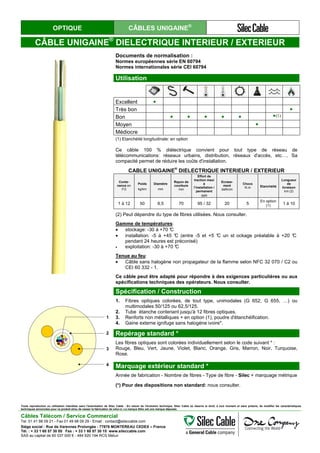OPTIQUE CÂBLES UNIGAINE®
CÂBLE UNIGAINE®
DIELECTRIQUE INTERIEUR / EXTERIEUR
Documents de normalisation :
Normes européennes série EN 60794
Normes internationales série CEI 60794
Utilisation
Excellent ●
Très bon ●
Bon ● ● ● ● ● ●(1)
Moyen ●
Médiocre
(1) Etanchéité longitudinale: en option
Ce câble 100 % diélectrique convient pour tout type de réseau de
télécommunications: réseaux urbains, distribution, réseaux d'accès, etc…. Sa
compacité permet de réduire les coûts d'installation.
CABLE UNIGAINE
®
DIELECTRIQUE INTERIEUR / EXTERIEUR
Conte-
nance en
FO
Poids
kg/km
Diamètre
mm
Rayon de
courbure
mm
Effort de
traction maxi
à
l’installation /
permanent
daN
Ecrase-
ment
daN/cm
Chocs
N.m Etanchéité
Longueur
de
livraison
km (2)
1 à 12 50 6,5 70 95 / 32 20 5
En option
(1) 1 à 10
(2) Peut dépendre du type de fibres utilisées. Nous consulter.
Gamme de températures:
• stockage: -30 à +70 °C
• installation: -5 à +45 °C (entre -5 et +5 °C un st ockage préalable à +20 °C
pendant 24 heures est préconisé)
• exploitation: -30 à +70 °C
Tenue au feu:
• Câble sans halogène non propagateur de la flamme selon NFC 32 070 / C2 ou
CEI 60 332 - 1.
Ce câble peut être adapté pour répondre à des exigences particulières ou aux
spécifications techniques des opérateurs. Nous consulter.
1
2
3
4
Spécification / Construction
1. Fibres optiques colorées, de tout type, unimodales (G 652, G 655, …) ou
multimodales 50/125 ou 62,5/125.
2. Tube étanche contenant jusqu'à 12 fibres optiques.
3. Renforts non métalliques + en option (1), poudre d'étanchéification.
4. Gaine externe ignifuge sans halogène ivoire*.
Repérage standard *
Les fibres optiques sont colorées individuellement selon le code suivant * :
Rouge, Bleu, Vert, Jaune, Violet, Blanc, Orange, Gris, Marron, Noir, Turquoise,
Rose.
Marquage extérieur standard *
Année de fabrication - Nombre de fibres - Type de fibre - Silec + marquage métrique
(*) Pour des dispositions non standard: nous consulter.
Toute reproduction ou utilisation interdites sans l'autorisation de Silec Cable - En raison de l'évolution technique, Silec Cable se réserve le droit, à tout moment et sans préavis, de modifier les caractéristiques
techniques annoncées pour ce produit et/ou de cesser la fabrication de celui-ci. La marque Silec est une marque déposée.
Câbles Télécom / Service Commercial
Tel. 01 41 98 09 21 - Fax 01 49 98 09 29 - Email : contact@sileccable.com
Siège social : Rue de Varennes Prolongée - 77876 MONTEREAU CEDEX – France
Tél. : + 33 1 60 57 30 00 Fax : + 33 1 60 57 30 15 www.sileccable.com
SAS au capital de 60 037 000 € - 484 920 194 RCS Melun
 