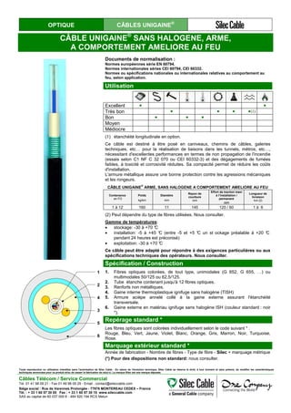 OPTIQUE CÂBLES UNIGAINE®
CÂBLE UNIGAINE®
SANS HALOGENE, ARME,
A COMPORTEMENT AMELIORE AU FEU
Documents de normalisation :
Normes européennes série EN 60794.
Normes internationales séries CEI 60794, CEI 60332.
Normes ou spécifications nationales ou internationales relatives au comportement au
feu, selon application.
Utilisation
Excellent ● ●
Très bon ● ● ● ●(1)
Bon ● ● ●
Moyen
Médiocre
(1) étanchéité longitudinale en option.
Ce câble est destiné à être posé en caniveaux, chemins de câbles, galeries
techniques, etc… pour la réalisation de liaisons dans les tunnels, métros, etc…,
nécessitant d'excellentes performances en termes de non propagation de l'incendie
(essais selon C1 NF C 32 070 ou CEI 60332-3) et des dégagements de fumées
faibles, à toxicité et corrosivité réduites. Sa compacité permet de réduire les coûts
d'installation.
L'armure métallique assure une bonne protection contre les agressions mécaniques
et les rongeurs.
CÂBLE UNIGAINE®
ARME, SANS HALOGENE A COMPORTEMENT AMELIORE AU FEU
Contenance
en FO
Poids
kg/km
Diamètre
mm
Rayon de
courbure
mm
Effort de traction maxi
à l’installation /
permanent
daN
Longueur de
livraison
km (2)
1 à 12 160 11 145 120 / 60 1 à 6
(2) Peut dépendre du type de fibres utilisées. Nous consulter.
Gamme de températures:
• stockage: -30 à +70 °C
• installation: -5 à +45 °C (entre -5 et +5 °C un st ockage préalable à +20 °C
pendant 24 heures est préconisé)
• exploitation: -30 à +70 °C
Ce câble peut être adapté pour répondre à des exigences particulières ou aux
spécifications techniques des opérateurs. Nous consulter.
1
2
4
3
5
6
Spécification / Construction
1. Fibres optiques colorées, de tout type, unimodales (G 652, G 655, …) ou
multimodales 50/125 ou 62,5/125.
2. Tube étanche contenant jusqu'à 12 fibres optiques.
3. Renforts non métalliques.
4. Gaine interne thermoplastique ignifuge sans halogène (TISH)
5. Armure acièpe annelé collé à la gaine externe assurant l'étanchéité
transversale.
6. Gaine externe en matériau ignifuge sans halogène ISH (couleur standard : noir
*).
Repérage standard *
Les fibres optiques sont colorées individuellement selon le code suivant * :
Rouge, Bleu, Vert, Jaune, Violet, Blanc, Orange, Gris, Marron, Noir, Turquoise,
Rose.
Marquage extérieur standard *
Année de fabrication - Nombre de fibres - Type de fibre - Silec + marquage métrique
(*) Pour des dispositions non standard: nous consulter.
Toute reproduction ou utilisation interdites sans l'autorisation de Silec Cable - En raison de l'évolution technique, Silec Cable se réserve le droit, à tout moment et sans préavis, de modifier les caractéristiques
techniques annoncées pour ce produit et/ou de cesser la fabrication de celui-ci. La marque Silec est une marque déposée.
Câbles Télécom / Service Commercial
Tel. 01 41 98 09 21 - Fax 01 49 98 09 29 - Email : contact@sileccable.com
Siège social : Rue de Varennes Prolongée - 77876 MONTEREAU CEDEX – France
Tél. : + 33 1 60 57 30 00 Fax : + 33 1 60 57 30 15 www.sileccable.com
SAS au capital de 60 037 000 € - 484 920 194 RCS Melun
 