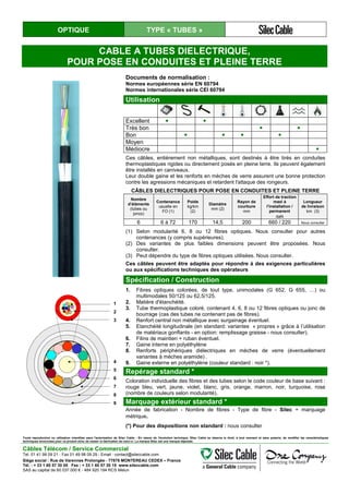 OPTIQUE TYPE « TUBES »
CABLE A TUBES DIELECTRIQUE,
POUR POSE EN CONDUITES ET PLEINE TERRE
Documents de normalisation :
Normes européennes série EN 60794
Normes internationales série CEI 60794
Utilisation
Excellent ● ●
Très bon ● ●
Bon ● ● ● ●
Moyen
Médiocre ●
Ces câbles, entièrement non métalliques, sont destinés à être tirés en conduites
thermoplastiques rigides ou directement posés en pleine terre. Ils peuvent également
être installés en caniveaux.
Leur double gaine et les renforts en mèches de verre assurent une bonne protection
contre les agressions mécaniques et retardent l'attaque des rongeurs.
CÂBLES DIELECTRIQUES POUR POSE EN CONDUITES ET PLEINE TERRE
Nombre
d’éléments
(tubes ou
joncs)
Contenance
usuelle en
FO (1)
Poids
kg/km
(2)
Diamètre
mm (2)
Rayon de
courbure
mm
Effort de traction
maxi à
l’installation /
permanent
daN
Longueur
de livraison
km (3)
6 6 à 72 170 14,5 200 660 / 220 Nous consulter
(1) Selon modularité 6, 8 ou 12 fibres optiques. Nous consulter pour autres
contenances (y compris supérieures).
(2) Des variantes de plus faibles dimensions peuvent être proposées. Nous
consulter.
(3) Peut dépendre du type de fibres optiques utilisées. Nous consulter.
Ces câbles peuvent être adaptés pour répondre à des exigences particulières
ou aux spécifications techniques des opérateurs
Spécification / Construction
1
2
3
4
5
6
7
8
9
1. Fibres optiques colorées, de tout type, unimodales (G 652, G 655, …) ou
multimodales 50/125 ou 62,5/125.
2. Matière d'étanchéité.
3. Tube thermoplastique coloré, contenant 4, 6, 8 ou 12 fibres optiques ou jonc de
bourrage (cas des tubes ne contenant pas de fibres).
4. Renfort central non métallique avec surgainage éventuel.
5. Etanchéité longitudinale (en standard: variantes « propres » grâce à l’utilisation
de matériaux gonflants - en option: remplissage graisse - nous consulter).
6. Filins de maintien + ruban éventuel.
7. Gaine interne en polyéthylène
8. Renforts périphériques diélectriques en mèches de verre (éventuellement
variantes à mèches aramide) .
9. Gaine externe en polyéthylène (couleur standard : noir *).
Repérage standard *
Coloration individuelle des fibres et des tubes selon le code couleur de base suivant :
rouge bleu, vert, jaune, violet, blanc, gris, orange, marron, noir, turquoise, rose
(nombre de couleurs selon modularité).
Marquage extérieur standard *
Année de fabrication - Nombre de fibres - Type de fibre - Silec + marquage
métrique.
(*) Pour des dispositions non standard : nous consulter
Toute reproduction ou utilisation interdites sans l'autorisation de Silec Cable - En raison de l'évolution technique, Silec Cable se réserve le droit, à tout moment et sans préavis, de modifier les caractéristiques
techniques annoncées pour ce produit et/ou de cesser la fabrication de celui-ci. La marque Silec est une marque déposée.
Câbles Télécom / Service Commercial
Tel. 01 41 98 09 21 - Fax 01 49 98 09 29 - Email : contact@sileccable.com
Siège social : Rue de Varennes Prolongée - 77876 MONTEREAU CEDEX – France
Tél. : + 33 1 60 57 30 00 Fax : + 33 1 60 57 30 15 www.sileccable.com
SAS au capital de 60 037 000 € - 484 920 194 RCS Melun
 