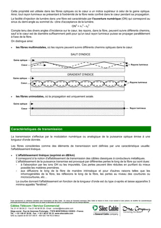 Cette propriété est utilisée dans les fibres optiques où le cœur a un indice supérieur à celui de la gaine optique.
Ainsi, tout rayon lumineux se présentant à l'extrémité de la fibre reste confiné dans le cœur pendant sa propagation.
La facilité d'injection de lumière dans une fibre est caractérisée par l'ouverture numérique (ON) qui correspond au
sinus du demi-angle au sommet du cône d'acceptance de la lumière.
ON
2
= n1
2
- n2
2
Compte tenu des divers angles d'incidence sur le cœur, les rayons, dans la fibre, peuvent suivre différents chemins,
sauf si le cœur est de diamètre suffisamment petit pour qu'un seul rayon lumineux puisse se propager parallèlement
à l'axe de la fibre.
On distingue ainsi:
• les fibres multimodales, où les rayons peuvent suivre différents chemins optiques dans le cœur.
SAUT D'INDICE
Rayons lumineux
Gaine optique
Coeur
GRADIENT D'INDICE
Gaine optique
Coeur Rayons lumineux
• les fibres unimodales, où la propagation est uniquement axiale.
Gaine optique
Coeur Rayon lumineux
Caractéristiques de transmission
La transmission s'effectue par la modulation numérique ou analogique de la puissance optique émise à une
longueur d'onde donnée.
Les fibres considérées comme des éléments de transmission sont définies par une caractéristique usuelle:
l'affaiblissement linéique.
• L'affaiblissement linéique (exprimé en dB/km)
Il correspond à la notion d'affaiblissement de transmission des câbles classiques à conducteurs métalliques.
L'affaiblissement de la puissance transmise est provoqué par différentes pertes le long de la fibre qui sont dues:
- à l'absorption par les ions OH ou les impuretés. Ces pertes peuvent être réduites en purifiant du mieux
possible les matières premières.
- aux diffusions le long de la fibre de manière intrinsèque et pour d'autres raisons telles que les
inhomogénéités de la fibre, les réflexions le long de la fibre, les pertes au niveau des courbures ou
microcourbures, etc…
La courbe donnant l'affaiblissement en fonction de la longueur d'onde est du type ci-après et laisse apparaître 3
minima appelés "fenêtres".
Toute reproduction ou utilisation interdites sans l'autorisation de Silec Cable - En raison de l'évolution technique, Silec Cable se réserve le droit, à tout moment et sans préavis, de modifier les caractéristiques
techniques annoncées pour ce produit et/ou de cesser la fabrication de celui-ci. La marque Silec est une marque déposée.
Câbles Télécom / Service Commercial
Tel. 01 41 98 09 21 - Fax 01 49 98 09 29 - Email : contact@sileccable.com
Siège social : Rue de Varennes Prolongée - 77876 MONTEREAU CEDEX – France
Tél. : + 33 1 60 57 30 00 Fax : + 33 1 60 57 30 15 www.sileccable.com
SAS au capital de 60 037 000 € - 484 920 194 RCS Melun
 