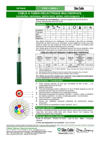OPTIQUE TYPE « TUBES »
CABLE A TUBES DIELECTRIQUE MULTISERVICE,
(conduites, caniveaux, pleine terre, aérien, anti-rongeurs, …)
Documents de normalisation : Normes européennes série EN 60794 et
Normes internationales série CEI 60794
Utilisation
Excellent ● ●
Très bon ● ●
Bon ● ● ● ●
Moyen
Médiocre ●
Ces câbles entièrement non métalliques, sont destinés à être tirés en conduites,
directement en pleine terre ou en caniveaux. Ils sont également conçus pour être
posés en aérien sur des portées de l'ordre de 80 m, la fixation sur poteaux étant
assurée par des armements spécifiques (nous consulter).
Leur double gaine et l'armure non métallique assurent une bonne protection contre
les agressions mécaniques, les rongeurs et les impacts des plombs de chasse.
CÂBLES DIELECTRIQUES TUBES MULTISERVICE
Nombre
d’éléments
(tubes ou
joncs)
Contenance
usuelle en
FO (1)
Poids
kg/km
(2)
Diamètre
mm (2)
Rayon de
courbure
mm
Effort de traction
maxi à
l’installation en
conduites /
permanent en
aérien
daN
Longueur
de livraison
km (3)
6 6 à 72 230 16 200 1350 / 770 Nous consulter
12 < 144 Nous consulter
(1) Selon modularité 6, 8 ou 12 fibres optiques. Nous consulter pour autres contenances (y
compris supérieures).
(2) Des variantes de plus faibles dimensions peuvent être proposées. Nous consulter.
(3) Peut dépendre du type de fibres optiques utilisées. Nous consulter.
Ces câbles peuvent être adaptés pour répondre à des exigences particulières
ou aux spécifications techniques des opérateurs
Spécification / Construction
1. Fibres optiques colorées, de tout type, unimodales (G 652, G 655, …) ou
multimodales 50/125 ou 62,5/125.
2. Matière d'étanchéité.
3. Tube thermoplastique coloré, contenant 4, 6, 8 ou 12 fibres optiques ou jonc de
bourrage (cas des tubes ne contenant pas de fibres).
4. Renfort central non métallique avec surgainage éventuel.
5. Etanchéité longitudinale (en standard: variantes « propres » grâce à l’utilisation
de matériaux gonflants - en option: remplissage graisse - nous consulter).
6. Filins de maintien + ruban éventuel.
7. Gaine interne en polyéthylène
8. Armure non métallique constituée d'éléments de renforcement méplats
composites.
9. Gaine externe en polyéthylène (couleur standard : noir *).
1
2
3
4
5
6
7
8
9
Repérage standard *
Coloration individuelle des fibres et des tubes selon le code couleur de base suivant :
rouge bleu, vert, jaune, violet, blanc, gris, orange, marron, noir, turquoise, rose
(nombre de couleurs selon modularité).
Marquage extérieur standard *
Année de fabrication - Nombre de fibres - Type de fibre - Silec + marquage
métrique.
(*) Pour des dispositions non standard : nous consulter
Toute reproduction ou utilisation interdites sans l'autorisation de Silec Cable - En raison de l'évolution technique, Silec Cable se réserve le droit, à tout moment et sans préavis, de modifier les caractéristiques
techniques annoncées pour ce produit et/ou de cesser la fabrication de celui-ci. La marque Silec est une marque déposée.
Câbles Télécom / Service Commercial
Tel. 01 41 98 09 21 - Fax 01 49 98 09 29 - Email : contact@sileccable.com
Siège social : Rue de Varennes Prolongée - 77876 MONTEREAU CEDEX – France
Tél. : + 33 1 60 57 30 00 Fax : + 33 1 60 57 30 15 www.sileccable.com
SAS au capital de 60 037 000 € - 484 920 194 RCS Melun
 