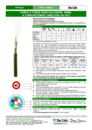 OPTIQUE TYPE « TUBES »
CABLE A TUBES SANS HALOGENE, ARME,
A COMPORTEMENT AMELIORE AU FEU
Documents de normalisation :
Normes européennes série EN 60794.
Normes internationales séries CEI 60794, CEI 60332.
Normes ou spécifications nationales ou internationales relatives au comportement au
feu, selon application.
Utilisation
Excellent ● ●
Très bon ● ● ● ●(1)
Bon ● ● ●
Moyen
Médiocre
(1) étanchéité longitudinale en option
Ces câbles sont destinés à être posés en caniveaux, chemins de câbles, galeries
techniques, etc… pour la réalisation de liaisons dans les tunnels, métros, etc…,
nécessitant d'excellentes performances en termes de non propagation de l'incendie
(essais selon C1 NF C 32 070 ou CEI 60332-3) et des dégagements de fumées
faibles, à toxicité et corrosivité réduites.
Des modèles spécialement étudiés sont notamment utilisés dans le réseau RATP.
L'armure métallique assure une bonne protection contre les agressions mécaniques
et arrête l'agression des rongeurs.
CÂBLES A TUBES ARMES, SANS HALOGENE A COMPORTEMENT AMELIORE AU FEU
Nombre
d’éléments
(tubes ou
joncs)
Contenance
usuelle en
FO (2)
Poids
kg/km
(3)
Diamètre
mm (3)
Rayon de
courbure
mm
Effort de traction
maxi à
l’installation /
permanent
daN
Longueur
de livraison
km (4)
6 6 à 72 220 12,5 150 200 / 100 Nous consulter
(2) Selon modularité 6, 8 ou 12 fibres optiques. Nous consulter pour autres
contenances (y compris supérieures).
(3) Des variantes de plus faibles dimensions peuvent être proposées. Nous
consulter.
(4) Peut dépendre du type de fibres optiques utilisées. Nous consulter.
Ces câbles peuvent être adaptés pour répondre à des exigences particulières
ou aux spécifications techniques des opérateurs
1
2
3
4
5
6
7
Spécification / Construction
1. Fibres optiques colorées, de tout type, unimodales (G 652, G 655, …) ou
multimodales 50/125 ou 62,5/125.
2. Matière d'étanchéité.
3. Tube thermoplastique coloré, contenant 4, 6, 8 ou 12 fibres optiques ou jonc de
bourrage (cas des tubes ne contenant pas de fibres).
4. Renfort central métallique ou diélectrique avec surgainage éventuel.
5. Filins de maintien + ruban éventuel + étanchéité longitudinale éventuelle par
matériaux gonflants (câbles propres").
6. Armure acièpe annelé collé à la gaine externe assurant l'étanchéité transversale.
7. Gaine externe en matériau ignifuge sans halogène ISH (couleur standard : noir *).
Repérage standard *
Coloration individuelle des fibres et des tubes selon le code couleur de base suivant :
rouge bleu, vert, jaune, violet, blanc, gris, orange, marron, noir, turquoise, rose
(nombre de couleurs selon modularité).
Marquage extérieur standard *
Année de fabrication - Nombre de fibres - Type de fibre - Silec + marquage
métrique.
(*) Pour des dispositions non standard : nous consulter
Toute reproduction ou utilisation interdites sans l'autorisation de Silec Cable - En raison de l'évolution technique, Silec Cable se réserve le droit, à tout moment et sans préavis, de modifier les caractéristiques
techniques annoncées pour ce produit et/ou de cesser la fabrication de celui-ci. La marque Silec est une marque déposée.
Câbles Télécom / Service Commercial
Tel. 01 41 98 09 21 - Fax 01 49 98 09 29 - Email : contact@sileccable.com
Siège social : Rue de Varennes Prolongée - 77876 MONTEREAU CEDEX – France
Tél. : + 33 1 60 57 30 00 Fax : + 33 1 60 57 30 15 www.sileccable.com
SAS au capital de 60 037 000 € - 484 920 194 RCS Melun
 
