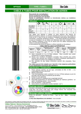OPTIQUE TYPE « TUBES »
CABLE A TUBES POUR INSTALLATION EN AERIEN
Documents de normalisation :
Normes européennes série EN 60794.
Normes internationales série CEI 60794.
Normes ou spécifications nationales ou internationales relatives aux installations
aériennes, selon application.
Utilisation
Excellent ●
Très bon ● ● ● ●
Bon ● ● ●
Moyen
Médiocre ●
Ces câbles sont destinés à réaliser en pose aérienne des liaisons de
télécommunications optiques. La structure standard est prévue pour des portées de
l'ordre de 60 m. Dans le cas de conditions d'installation particulières (dénivellations
importantes, contraintes climatiques sévères, ...) une étude spéciale est nécessaire.
La pose et l'installation de ces câbles sont effectuées selon des modalités et avec
des matériels analogues à ceux mis en oeuvre pour les câbles autoporteurs de
réseau à conducteurs métalliques.
Le raccordement des fibres est réalisé en coffrets implantés sur les poteaux.
CÂBLE METALLIQUE AUTOPORTEUR
Nombre de
fibres (1)
Section du
porteur,
mm2
Dimensions extérieures
approximatives (3)
Masse
approxi-
mative,
kg/km
Rayon de
courbure,
mm
Effort de traction
maxi permanent
en aérien
daN
Hauteur, mm Largeur, mm
6 à 72 5,5 (2) 19 11 160 150 250
(1) Selon modularité 6, 8 ou 12 fibres optiques. Nous consulter pour autres
contenances (y compris supérieures).
(2) Section pour conditions d'installation courantes. Nous consulter pour autres
sections (par exemple pour portées et conditions climatiques particulières) et
autre natures de porteur (non métallique par exemple).
(3) Des variantes de plus faibles dimensions peuvent être proposées. Nous
consulter.
Ces câbles peuvent être adaptés pour répondre à des exigences particulières
ou aux spécifications techniques des opérateurs
Spécification / Construction
1. Fibres optiques colorées, de tout type, unimodales (G 652, G 655, …) ou
multimodales 50/125 ou 62,5/125.
2. Matière d'étanchéité.
3. Tube thermoplastique coloré, contenant 4, 6, 8 ou 12 fibres optiques ou jonc de
bourrage (cas des tubes ne contenant pas de fibres).
4. Porteur en acier galvanisé
5. Renfort central non métallique avec surgainage éventuel.
6. Etanchéité longitudinale (en standard: étanchéité par matériaux gonflants - en
option: remplissage graisse - nous consulter).
7. Filins de maintien + ruban éventuel.
8. Gaine externe en polyéthylène (couleur standard : noir *).
1
2
3
4
5
6
7
8
Repérage standard *
Coloration individuelle des fibres et des tubes selon le code couleur de base suivant :
rouge bleu, vert, jaune, violet, blanc, gris, orange, marron, noir, turquoise, rose
(nombre de couleurs selon modularité).
Marquage extérieur standard *
Année de fabrication - Nombre de fibres - Type de fibre - Silec + marquage
métrique.
(*) Pour des dispositions non standard : nous consulter
Toute reproduction ou utilisation interdites sans l'autorisation de Silec Cable - En raison de l'évolution technique, Silec Cable se réserve le droit, à tout moment et sans préavis, de modifier les caractéristiques
techniques annoncées pour ce produit et/ou de cesser la fabrication de celui-ci. La marque Silec est une marque déposée.
Câbles Télécom / Service Commercial
Tel. 01 41 98 09 21 - Fax 01 49 98 09 29 - Email : contact@sileccable.com
Siège social : Rue de Varennes Prolongée - 77876 MONTEREAU CEDEX – France
Tél. : + 33 1 60 57 30 00 Fax : + 33 1 60 57 30 15 www.sileccable.com
SAS au capital de 60 037 000 € - 484 920 194 RCS Melun
 