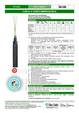 OPTIQUE TYPE « TUBES »
CABLE A TUBES IMMERGEABLE
Documents de normalisation :
Normes européennes série EN 60794.
Normes internationales série CEI 60794.
Utilisation
Excellent ● ● ●
Très bon ●
Bon ● ● ●
Moyen
Médiocre ● ●
Ce câble est étudié pour pouvoir être immergé dans l'eau sous faible profondeur (<
100 m).
Sa structure lui confère une excellente sécurité de fonctionnement:
- étanchéité tant transversale que longitudinale,
- excellente tenue aux efforts mécaniques (traction, compression, chocs,
abrasion, …), susceptibles d'être rencontrés lors de l'installation ou en
exploitation (courants, …).
CÂBLE IMMERGEABLENombre
d'éléments
(tubes ou
joncs)
Contenance
usuelle en
FO (1)
Poids,
kg/km
(2)
Diamètre,
mm (2)
Rayon de
courbure,
mm
Effort de traction
maxi à
l’installation /
permanent
daN
Longueur de
livraison, km
(3)
6 à 12 4 à 72 Nous consulter
(1) Selon modularité 6, 8 ou 12 fibres optiques. Nous consulter pour autres
contenances (y compris supérieures).
(2) Des variantes de plus faibles dimensions peuvent être proposées. Nous
consulter.
(3) Peut dépendre du type de fibres utilisées. Nous consulter.
Ces câbles peuvent être adaptés pour répondre à des exigences particulières
ou aux spécifications techniques des opérateurs
Spécification / Construction
1. Fibres optiques colorées, de tout type, unimodales (G 652, G 655, …) ou
multimodales 50/125 ou 62,5/125.
2. Matière d'étanchéité.
3. Tube thermoplastique coloré, contenant 4, 6, 8 ou 12 fibres optiques ou jonc de
bourrage (cas des tubes ne contenant pas de fibres).
4. Renfort central non métallique éventuellement surgainé.
5. Remplissage graisse.
6. Filins de maintien + ruban éventuel.
7. Première gaine polyéthylène
8. Armure en acier annelé collé à la deuxième gaine.
9. Deuxième gaine polyéthylène.
10. Armure de fils d'acier enrobés de polyéthylène
11. Gaine externe en polyéthylène (couleur standard : noir *).1
1
2
3
4
5
6
7
8
9
10
11
Repérage standard *
Coloration individuelle des fibres et des tubes selon le code couleur de base suivant :
rouge bleu, vert, jaune, violet, blanc, gris, orange, marron, noir, turquoise, rose
(nombre de couleurs selon modularité).
Marquage extérieur standard *
Année de fabrication - Nombre de fibres - Type de fibre - Silec + marquage
métrique.
(*) Pour des dispositions non standard : nous consulter
Toute reproduction ou utilisation interdites sans l'autorisation de Silec Cable - En raison de l'évolution technique, Silec Cable se réserve le droit, à tout moment et sans préavis, de modifier les caractéristiques
techniques annoncées pour ce produit et/ou de cesser la fabrication de celui-ci. La marque Silec est une marque déposée.
Câbles Télécom / Service Commercial
Tel. 01 41 98 09 21 - Fax 01 49 98 09 29 - Email : contact@sileccable.com
Siège social : Rue de Varennes Prolongée - 77876 MONTEREAU CEDEX – France
Tél. : + 33 1 60 57 30 00 Fax : + 33 1 60 57 30 15 www.sileccable.com
SAS au capital de 60 037 000 € - 484 920 194 RCS Melun
 