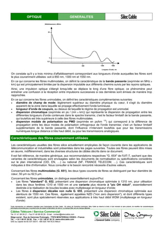 OPTIQUE GENERALITES
Affaiblissement, dB/km
Longueur d'onde, nm
20
3
0,5
850 1300 1550
On constate qu'il y a trois minima d'affaiblissement correspondant aux longueurs d'onde auxquelles les fibres sont
le plus couramment utilisées: soit à 850 nm, 1300 nm et 1550 nm.
En ce qui concerne les fibres multimodales, on définit la caractéristique de la bande passante (exprimée en MHz x
km) qui est principalement limitée par la dispersion imputable aux différents chemins suivis par les rayons optiques.
Ainsi, une impulsion optique s'élargit lorsqu'elle se déplace le long d'une fibre optique; ce phénomène peut
entraîner une confusion à la réception entre impulsions successives si ces dernières sont émises de manière trop
rapprochée.
En ce qui concerne les fibres unimodales, on définit les caractéristiques complémentaires suivantes:
• diamètre de champ de mode: légèrement supérieur au diamètre physique du cœur, il s'agit du diamètre
apparent de la zone dans laquelle se propage effectivement l'onde lumineuse.
• longueur d'onde de coupure, au dessus de laquelle le régime de propagation est unimodal.
• dispersion chromatique (exprimée en ps / (nm x km)) qui représente la dispersion de propagation entre les
différentes longueurs d'onde contenues dans le spectre transmis; c'est le facteur limitatif de la bande passante,
qui toutefois est très supérieure à celle des fibres multimodales.
• dispersion modale de polarisation ou PMD (exprimée en ps/km
1/2
) qui correspond à la différence de
propagation entre les deux modes de polarisation orthogonaux de l'onde transmise; c'est un facteur limitatif
supplémentaire de la bande passante, dont l'influence n'intervient toutefois que pour les transmissions
numériques longue distance à très haut débit, ou pour les transmissions analogiques.
Caractéristiques des fibres couramment utilisées
Les caractéristiques usuelles des fibres silice actuellement employées de façon courante dans les applications de
télécommunication et industrielles sont présentées dans les pages suivantes. Toutes ces fibres peuvent être mises
en œuvre, indifféremment, dans les diverses structures de câbles décrits dans ce document.
Il est fait référence, de manière générique, aux recommandations respectives "G. 65X" de l'UIT-T, sachant que des
variantes de caractéristiques sont envisagées selon les documents de normalisation ou spécifications considérés
sur le plan international (CEI, EN, …) ou national (NF, FRANCE TELECOM, …). Ces caractéristiques sont
indiquées à titre d'information. Nous consulter si le besoin rencontré nécessite d'autres valeurs.
Concernant les fibres multimodales (G. 651), les deux types courants de fibres se distinguent par leur diamètre de
cœur, 50 µm ou 62,5 µm.
Concernant les fibres unimodales, on distingue essentiellement aujourd'hui:
• Les fibres "standard" G. 652, présentant une dispersion chromatique optimisée à 1310 nm, pour utilisation
dans les deux fenêtres 1310 et 1550 nm et une variante plus récente à "pic OH réduit", essentiellement
destinée à la réalisation de boucles locales avec multiplexage en longueur d'onde;
• Les fibres à dispersion décalée non nulle G. 655, présentant une dispersion chromatique optimisée aux
alentours de 1550 nm. Ces fibres, également appelées NZD ("non zero dispersion"), et dont différents types
existent, sont plus spécialement réservées aux applications à très haut débit WDM (multiplexage en longueur
d'onde)
Toute reproduction ou utilisation interdites sans l'autorisation de Silec Cable - En raison de l'évolution technique, Silec Cable se réserve le droit, à tout moment et sans préavis, de modifier les caractéristiques
techniques annoncées pour ce produit et/ou de cesser la fabrication de celui-ci. La marque Silec est une marque déposée.
Câbles Télécom / Service Commercial
Tel. 01 41 98 09 21 - Fax 01 49 98 09 29 - Email : contact@sileccable.com
Siège social : Rue de Varennes Prolongée - 77876 MONTEREAU CEDEX – France
Tél. : + 33 1 60 57 30 00 Fax : + 33 1 60 57 30 15 www.sileccable.com
SAS au capital de 60 037 000 € - 484 920 194 RCS Melun
 