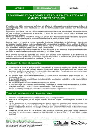 OPTIQUE RECOMMANDATIONS
RECOMMANDATIONS GENERALES POUR L'INSTALLATION DES
CABLES A FIBRES OPTIQUES
L'installation des câbles optiques peut s'effectuer soit à l'aide de méthodes et moyens classiques ou similaires à
ceux employés pour les câbles métalliques, soit selon des techniques spécifiques adaptées à leurs dimensions et
poids réduits.
Comme pour tout type de câble, les dommages éventuellement provoqués par une installation inadéquate peuvent
ne pas se révéler immédiatement et engendrer à terme une dégradation plus ou moins prononcée des
performances de la liaison.
Quelle que soit la méthode d'installation employée, il convient donc d'apporter à l'installation des câbles optiques le
soin approprié à leur rôle de plus en plus vital dans les réseaux de communications actuels.
Dans ce cadre, ce document se propose de rappeler, à l'attention de l'installateur et de l'utilisateur, les quelques
principales précautions d'usage recommandées aux différents stades de l'installation, afin de contribuer à la bonne
réalisation d'une liaison optique procurant le service attendu. Pour la plupart, ces recommandations d'ordre général
sont analogues à celles préconisées pour les câbles conventionnels.
Ce document ne se substitue pas aux règles de l'art dans le domaine, ni aux normes ou dispositions réglementaires
générales ou spécifiques éventuellement applicables pour une liaison donnée.
Nous pouvons apporter, sur demande, des conseils plus détaillés relatifs notamment à des techniques ou
conditions d'installation particulières (par exemple tirage/soufflage/portage en conduites). On pourra également se
référer utilement au guide figurant dans la Publication CEI 60794.1.1.
Planification du projet et du chantier
• S'assurer que le type et la spécification du câble (renforts et protections mécaniques, barrière d'étanchéité,
etc…) ainsi que ceux des matériels associés (notamment boîtiers de raccordement) sont adaptés aux
conditions (topologie, contraintes, environnement, etc…) correspondant à l'infrastructure, au cheminement, aux
méthodes d'installation et au fonctionnement prévus.
• En particulier, selon les modes de pose envisagés (conduites, enterré, immergeable, aérien, intérieur, etc…), il
convient de vérifier:
- la compatibilité avec les caractéristiques indiquées dans les spécifications particulières ou les documentations
techniques des matériels;
- les risques de détérioration accidentelle pendant ou après la pose;
- la prise en compte des conditions d'environnement, climatiques ou physico-chimiques (température, humidité,
produits agressifs, etc…) et biologiques (rongeurs, insectes,…) escomptables.
• Prévoir les aménagements éventuellement rendus nécessaires et la programmation des travaux.
Transport, manutention et stockage des tourets
• Assurer le transport des tourets en position verticale, avec un calage approprié.
• Effectuer le déchargement par des moyens adaptés, évitant les risques d'endommagement du touret et du
câble.
• Vérifier (visuellement) au moment du déchargement l'état du touret, des protections, de la couche extérieure de
câble et des capotages étanches d'extrémité. Reconstituer immédiatement ces derniers si nécessaire.
• Limiter le déplacement du touret par roulage, à effectuer dans un sens n'entraînant pas le desserrement des
spires.
• Stocker les tourets sur un sol plat et stable, avec un calage convenable, à l'abri des risques d'agression
extérieure et à une température respectant la plage admissible (en général -40 à +70 °C pour câbles à usage
extérieur).
Stocker les tourets sur un sol plat et stable,
Toute reproduction ou utilisation interdites sans l'autorisation de Silec Cable - En raison de l'évolution technique, Silec Cable se réserve le droit, à tout moment et sans préavis, de modifier les caractéristiques
techniques annoncées pour ce produit et/ou de cesser la fabrication de celui-ci. La marque Silec est une marque déposée.
Câbles Télécom / Service Commercial
Tel. 01 41 98 09 21 - Fax 01 49 98 09 29 - Email : contact@sileccable.com
Siège social : Rue de Varennes Prolongée - 77876 MONTEREAU CEDEX – France
Tél. : + 33 1 60 57 30 00 Fax : + 33 1 60 57 30 15 www.sileccable.com
SAS au capital de 60 037 000 € - 484 920 194 RCS Melun
 