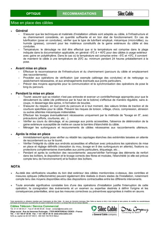 OPTIQUE RECOMMANDATIONS
Mise en place des câbles
• Général
- S'assurer que les techniques et matériels d'installation utilisés sont adaptés au câble, à l'infrastructure et
au cheminement considérés, en quantité suffisante et en bon état de fonctionnement. En cas de
lubrification (pose en conduites), vérifier que le type de lubrifiant employé, mécanique (micro-billes), ou
humide (graisse), convient pour les matériaux constitutifs de la gaine extérieure du câble et des
conduites.
- Température: le déroulage ne doit être effectué que si la température est comprise dans la plage
indiquée dans la documentation applicable, en général –5°C à + 40°C pour des câbles à usage extérieur
avec gaine en polyéthylène. Dans le cas où la température est comprise entre –5°C et +5°C, il convient
de maintenir le câble à une température de 20°C au minimum pendant 24 heures préalablement à la
pose.
• Avant mise en place
- Effectuer la reconnaissance de l'infrastructure et du cheminement (parcours du câble et emplacement
des raccordements).
- Procéder aux opérations de vérification (par exemple calibrage des conduites) et de nettoyage ou
assèchement nécessaires, et aux aménagements éventuels aux points particuliers.
- Prévoir des moyens appropriés pour la communication et la synchronisation des opérations de pose le
long du parcours.
• Pendant la mise en place
- Touret: assurer que sa rotation n'est pas entravée et exercer un contrôle/freinage appropriés pour que le
déroulement du câble (de préférence par le haut de la bobine) s'effectue de manière régulière, sans à-
coups, ni desserrage des spires, ni formation de boucles.
- S'assurer du respect, en tout point du parcours et à tout moment, des valeurs limites de traction et de
courbure spécifiées pour le câble. Prévenir les risques de torsion, vrillage, chocs, compression, abrasion
ou autres atteintes mécaniques indésirables.
- Effectuer les lovages éventuellement nécessaires uniquement par la méthode de "lovage en 8", avec
précautions (efforts, courbures, etc…).
- Vérifier au cours du déroulage, et au passage aux points accessibles, l'absence de détérioration de la
gaine extérieure susceptible de mettre en cause la barrière d'étanchéité du câble.
- Ménager les surlongueurs et recouvrements de câbles nécessaires aux raccordements ultérieurs.
• Après la mise en place
- Immédiatement après pose vérifier ou rétablir les capotages étanches des extrémités laissées en attente
de raccordement ou sur le touret.
- Vérifier l'intégrité du câble aux endroits accessibles et effectuer avec précautions les opérations de mise
en place et réglage définitifs (résorption du mou, lovage en 8 des surlongueurs en attente), fixations ou
protections complémentaires éventuelles aux points particuliers, étiquetage, etc…
- Pendant et après la confection des raccordements: assurer/vérifier l'arrimage des éléments de renfort
dans les boîtiers, la disposition et le lovage corrects des fibres et modules, l'étanchéité (si elle est prévue
compte tenu de l'environnement) et la fixation des boîtiers.
NOTA
• Au-delà des vérifications visuelles du bon état extérieur des câbles mentionnées ci-dessus, des contrôles et
mesures optiques (réflectométrie) peuvent également être réalisés à divers stades de l'installation, notamment
compte tenu des moyens disponibles et/ou des dispositions contractuelles entre les différents intervenants.
• Toute anomalie significative constatée lors d'une des opérations d'installation justifie l'interruption de cette
opération, la consignation des événements et un examen ou expertise destinés à définir l'origine et les
conséquences potentielles, ainsi que les mesures correctives ou préventives appropriées à mettre en œuvre.
Toute reproduction ou utilisation interdites sans l'autorisation de Silec Cable - En raison de l'évolution technique, Silec Cable se réserve le droit, à tout moment et sans préavis, de modifier les caractéristiques
techniques annoncées pour ce produit et/ou de cesser la fabrication de celui-ci. La marque Silec est une marque déposée.
Câbles Télécom / Service Commercial
Tel. 01 41 98 09 21 - Fax 01 49 98 09 29 - Email : contact@sileccable.com
Siège social : Rue de Varennes Prolongée - 77876 MONTEREAU CEDEX – France
Tél. : + 33 1 60 57 30 00 Fax : + 33 1 60 57 30 15 www.sileccable.com
SAS au capital de 60 037 000 € - 484 920 194 RCS Melun
 