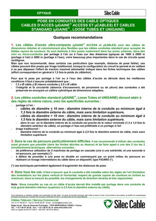OPTIQUE
POSE EN CONDUITES DES CABLE OPTIQUES
CABLES D’ACCES (µGAINE®
ACCESS ET µCABLES) ET CABLES
STANDARD (µGAINE®
, LOOSE TUBES ET UNIGAINE)
Quelques recommandations
1. Les câbles d’accès ultra-compacts (µGAINE
®
ACCESS et µCABLES) sont des câbles de
dimensions réduites et volontairement plus flexibles que les câbles conduites standard pour accepter de
faibles rayons de courbure. Ils sont destinés à être posés notamment dans les zones urbaines, dans des
mini ou micro-conduites par portage à l’air ou à l’eau sur des distances typiques de 1000 à 2000 m
(portage à l’air) à 3000 m (portage à l’eau), voire beaucoup plus importantes dans le cas de circuits quasi
rectilignes.
Bien que non recommandé, dans certains cas particuliers (par exemple, distance de pose faible), ces
câbles peuvent être posés par tirage traditionnel, lorsque la configuration du circuit le permet et en veillant
à ne pas dépasser l'effort de traction maximal admissible indiqué dans les fiches techniques des câbles
(effort correspondant en général à 1,5 fois le poids du câble/km).
Pour que la pose par portage à l’air ou à l’eau des câbles d’accès se déroule dans les meilleures
conditions il faut s’assurer préalablement que :
- 1,3 x Ø câble < Ø interne conduite < 2,5 x Ø câble
- l’intégrité et la circularité (absence d’écrasement, de pincement ou de pliure) des conduites a été
préservée en envoyant un calibre cylindrique de dimensions adaptées.
2. Les câbles conduites standard (µGAINE®
, Loose Tubes et UNIGAINE) doivent obéir à
des règles de même nature, avec les spécificités suivantes :
- portage à l’air :
- câbles de diamètre < 10 mm : diamètre interne de la conduite au minimum égal à
1,3 fois le diamètre externe du câble, mais sans limitation supérieure,
- câbles de diamètre > 10 mm : diamètre interne de la conduite au minimum égal à
1,5 fois le diamètre externe du câble, mais sans limitation supérieure.
- dans le cas où le diamètre interne de la conduite est proche de la valeur minimale (1,3 à 1,5 fois le
diamètre extérieur du câble), un portage à l'eau est préférable à un portage à l'air
- tirage traditionnel :
- diamètre interne de la conduite au minimum égal à 2,5 fois le diamètre externe du câble, mais sans
limitation supérieure.
3. Dans le cas de parcours particulièrement difficiles, il est recommandé d’utiliser des conduites
aussi grosses que possible (dans les limites décrites au dessus) et de faire appel à une des 2 (ou les 2
simultanément) techniques alternatives suivantes :
- de préférence utilisation de 2 machines de portage en cascade (une à une extrémité, et une seconde à
mi-parcours, par exemple) (*)
- à défaut de procéder à une pose en double en commençant par un point milieu du parcours en
réalisant un lovage intermédiaire du câble dans un dispositif, type FIGARO (*).
(*) ces techniques permettent également d’augmenter les distances de pose.
4. Dans tous les cas, il faut s’assurer que la conduite a été installée selon les règles de l’art (limitation
des ondulations sur les plans vertical et horizontal, respect de grands rayons de courbure en évitant au
maximum, dans la mesure du possible, les changements de direction sévères et très rapprochés)
Nota : Nous consulter au cas où un câble d’accès devrait être installé par portage dans une conduite de
trop grand diamètre intérieur (supérieur à 2,5 fois le diamètre externe du câble).
Toute reproduction ou utilisation interdites sans l'autorisation de Silec Cable - En raison de l'évolution technique, Silec Cable se réserve le droit, à tout moment et sans préavis, de modifier les caractéristiques
techniques annoncées pour ce produit et/ou de cesser la fabrication de celui-ci. La marque Silec est une marque déposée.
Câbles Télécom / Service Commercial
Tel. 01 41 98 09 21 - Fax 01 49 98 09 29 - Email : contact@sileccable.com
Siège social : Rue de Varennes Prolongée - 77876 MONTEREAU CEDEX – France
Tél. : + 33 1 60 57 30 00 Fax : + 33 1 60 57 30 15 www.sileccable.com
SAS au capital de 60 037 000 € - 484 920 194 RCS Melun
 