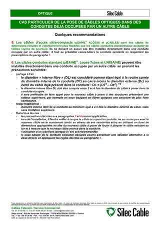 OPTIQUE
CAS PARTICULIER DE LA POSE DE CÂBLES OPTIQUES DANS DES
CONDUITES DEJA OCCUPEES PAR UN AUTRE CÂBLE
Quelques recommandations
5. Les câbles d’accès ultra-compacts (µGAINE
®
ACCESS et µCABLES) sont des câbles de
dimensions réduites et volontairement plus flexibles que les câbles conduites standard pour accepter de
faibles rayons de courbure. Ils ne doivent en aucun cas être installés directement dans une conduite
occupée par un autre câble : il faut au préalable «sous-tuber» la conduite existante en respectant les
prescriptions du paragraphe 1.
6. Les câbles conduites standard (µGAINE®
, Loose Tubes et UNIGAINE) peuvent être
installés directement dans une conduite occupée par un autre câble en prenant les
précautions suivantes:
- portage à l’air :
- le diamètre « interne libre » (DL) est considéré comme étant égal à la racine carrée
du diamètre interne de la conduite (DT) au carré moins le diamètre externe (Dc) au
carré du câble déjà présent dans la conduite : DL = (DT2
– Dc2
) 1/2
- le diamètre interne libre DL doit être compris entre 2 et 4 fois le diamètre du câble à poser dans la
conduite occupée.
- il sera préférable de faire appel pour le nouveau câble à poser à des structures présentant une
raideur supérieure, par exemple en sous-équipant en fibres optiques une structure de plus forte
contenance.
- tirage traditionnel :
- diamètre interne libre de la conduite au minimum égal à 2,5 fois le diamètre externe du câble, mais
sans limitation supérieure.
- Dans tous les cas :
- les précautions décrites aux paragraphes 3 et 4 restent applicables.
- lors de l’installation, il faudra veiller à ce que le câble occupant la conduite .ne se croise pas avec le
nouveau câble en le maintenant tendu au niveau de ses extrémités et/ou en utilisant un furet de
dimensions appropriées en tête du nouveau câble à poser de façon à plaquer le câble existant au
fur et à mesure que le nouveau câble avance dans la conduite.
- l’utilisation d’un lubrifiant (portage à l’air) est recommandée
- le sous-tubage de la conduite existante occupée pourra constituer une solution alternative à la
pose directe en appliquant les règles décrites au paragraphe 1.
Toute reproduction ou utilisation interdites sans l'autorisation de Silec Cable - En raison de l'évolution technique, Silec Cable se réserve le droit, à tout moment et sans préavis, de modifier les caractéristiques
techniques annoncées pour ce produit et/ou de cesser la fabrication de celui-ci. La marque Silec est une marque déposée.
Câbles Télécom / Service Commercial
Tel. 01 41 98 09 21 - Fax 01 49 98 09 29 - Email : contact@sileccable.com
Siège social : Rue de Varennes Prolongée - 77876 MONTEREAU CEDEX – France
Tél. : + 33 1 60 57 30 00 Fax : + 33 1 60 57 30 15 www.sileccable.com
SAS au capital de 60 037 000 € - 484 920 194 RCS Melun
 