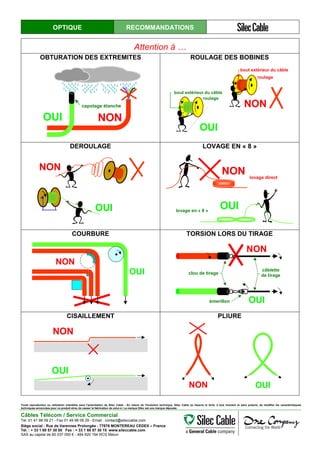 OPTIQUE RECOMMANDATIONS
Attention à …
OBTURATION DES EXTREMITES ROULAGE DES BOBINES
OUI NON
capotage étanche NON
roulage
bout extérieur du câble
OUI
bout extérieur du câble
roulage
DEROULAGE LOVAGE EN « 8 »
OUI
NON NON lovage direct
OUIlovage en « 8 »
COURBURE TORSION LORS DU TIRAGE
NON
OUI
OUI
NON
clou de tirage
émerillon
câblette
de tirage
CISAILLEMENT PLIURE
NON
OUI
NON OUI
Toute reproduction ou utilisation interdites sans l'autorisation de Silec Cable - En raison de l'évolution technique, Silec Cable se réserve le droit, à tout moment et sans préavis, de modifier les caractéristiques
techniques annoncées pour ce produit et/ou de cesser la fabrication de celui-ci. La marque Silec est une marque déposée.
Câbles Télécom / Service Commercial
Tel. 01 41 98 09 21 - Fax 01 49 98 09 29 - Email : contact@sileccable.com
Siège social : Rue de Varennes Prolongée - 77876 MONTEREAU CEDEX – France
Tél. : + 33 1 60 57 30 00 Fax : + 33 1 60 57 30 15 www.sileccable.com
SAS au capital de 60 037 000 € - 484 920 194 RCS Melun
 
