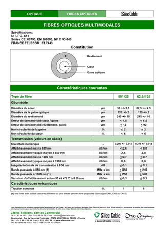OPTIQUE FIBRES OPTIQUES
FIBRES OPTIQUES MULTIMODALES
Spécifications:
UIT-T G. 651
Séries CEI 60793, EN 188000, NF C 93-840
FRANCE TELECOM ST 7443
Constitution
Revêtement
Cœur
Gaine optique
Caractéristiques courantes
Type de fibre 50/125 62,5/125
Géométrie
Diamètre du cœur µm 50 +/- 2,5 62,5 +/- 2,5
Diamètre de la gaine optique µm 125 +/- 2 125 +/- 2
Diamètre du revêtement µm 245 +/- 10 245 +/- 10
Erreur de concentricité cœur / gaine µm < 1,5 < 1,5
Erreur de concentricité revêtement / gaine µm < 12 < 12
Non-circularité de la gaine % < 2 < 2
Non-circularité du cœur % < 6 < 6
Transmission (valeurs en câble)
Ouverture numérique - 0,200 +/- 0,015 0,275 +/- 0,015
Affaiblissement maxi à 850 nm dB/km < 2,6 < 3,0
Affaiblissement typique moyen à 850 nm dB/km 2,5 2,8
Affaiblissement maxi à 1300 nm dB/km < 0,7 < 0,7
Affaiblissement typique moyen à 1300 nm dB/km 0,6 0,6
Irrégularité locale de transmission à 850 nm dB < 0,1 < 0,1
Bande passante à 850 nm (1) MHz x km > 350 > 200
Bande passante à 1300 nm (1) MHz x km > 750 > 500
Variation d'affaiblissement entre -30 et +70 °C à 8 50 nm dB/km < 0,3 < 0,3
Caractéristiques mécaniques
Traction continue % 1 1
(1) des fibres avec bande passante différente ou plus élevée peuvent être proposées (fibres type OM1, OM2 ou OM3).
Toute reproduction ou utilisation interdites sans l'autorisation de Silec Cable - En raison de l'évolution technique, Silec Cable se réserve le droit, à tout moment et sans préavis, de modifier les caractéristiques
techniques annoncées pour ce produit et/ou de cesser la fabrication de celui-ci. La marque Silec est une marque déposée.
Câbles Télécom / Service Commercial
Tel. 01 41 98 09 21 - Fax 01 49 98 09 29 - Email : contact@sileccable.com
Siège social : Rue de Varennes Prolongée - 77876 MONTEREAU CEDEX – France
Tél. : + 33 1 60 57 30 00 Fax : + 33 1 60 57 30 15 www.sileccable.com
SAS au capital de 60 037 000 € - 484 920 194 RCS Melun
 