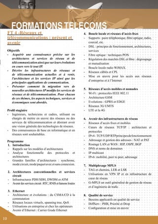 10 
4. Boucle locale et réseaux d’accès fixes 
- Supports : paire téléphonique, fibre optique, radio, 
coaxial, etc. 
- DSL : principes de fonctionnement, architectures, 
services 
- Fibre optique : techniques PON 
- Régulation des marchés DSL et fibre : dégroupage 
et mutualisation 
- Boucle locale radio WiMAX. 
- Réseaux câblés et CPL 
- Mise en oeuvre pour les accès aux réseaux 
d’entreprise et à l’Internet 
5. Réseaux d’accès mobiles et nomades 
- Wi-Fi : protocoles IEEE 802.11 
- Architecture GSM 
- Evolutions : GPRS et EDGE 
- Réseaux 3G UMTS 
- LTE et la 4G 
6. Avenir des infrastructures de réseau 
- Réseaux d’accès fixes et mobiles 
- Coeurs de réseaux TCP/IP : architecture et 
protocoles 
- IPv4 – TCP/UDP/RTP principes de fonctionnement 
- Adressage et gestion des adresses : NAT et PAT 
- Routage LAN et WAN : RIP, OSPF, BGP 
- DNS et noms de domaines 
- IP multicast 
- IPv6: mobilité, peer to peer, adressage 
7. Multiplexage MPLS 
- TAG et chemins, LER et LSR 
- Utilisations en VPN IP et en infrastructure de 
coeur de réseau 
- G-MPLS un outil généralisé de gestion de réseau 
et d’ingénierie de trafic 
8. Qualité de service 
- Besoins applicatifs en qualité de service 
- DiffServ : PHB, Priorité et Drop 
- Configuration et mise en oeuvre 
FT 4 -Réseaux et 
télécommunications : présent et 
avenir 
Objectifs 
- Acquérir une connaissance précise sur les 
architectures et services de réseau et de 
télécommunication ainsi que sur leurs évolutions 
en cours vers le tout IP. 
- Décrire les infrastructures de réseaux et 
de télécommunication actuelles et à venir, 
l'architecture et les services IP ainsi que les 
principales applications de communication. 
- Présenter comment la migration vers de 
nouvelles architectures IP modifie les services de 
réseaux et de télécommunication. Pour chacun 
de ces thèmes, les aspects techniques, services et 
économiques sont abordés. 
Profil stagiaire 
- Ingénieurs, techniciens et cadres, utilisant ou 
chargés de mettre en oeuvre des réseaux ou des 
services de télécommunication et désirant avoir 
une vision générale des technologies de réseaux. 
- Des connaissances de base en informatique et en 
réseaux sont souhaitables. 
Programme 
1. Introduction 
- Rappels sur les modèles d’architectures 
- Analyse fonctionnelle des protocoles et 
architectures 
- Grandes familles d’architectures : synchrone, 
mode circuit, mode paquet avec et sans connexion. 
2. Architectures conventionnelles et services 
circuit 
- Infrastructures PDH/SDH, DWDM et ATM 
- Avenir des services circuit : RTC, RNIS et liaisons louées 
3. Ethernet 
- Architecture et évolutions : du CSMA/CD à la 
commutation 
- Réseaux locaux virtuels, spanning tree, QoS 
- Utilisations en entreprise et chez les opérateurs 
- Avenir d’Ethernet : Carrier Grade Ethernet 
 