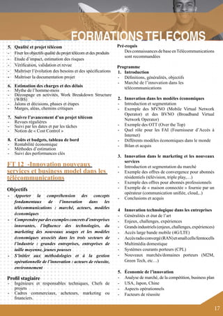 17 
- 
6. Estimation des charges et des délais 
- Mythe de l’homme-mois 
- Découpage en activités, Work Breakdown Structure 
(WBS) 
- Jalons et décisions, phases et étapes 
- Marges, aléas, chemins critiques 
7. Suivre l’avancement d’un projet télécom 
- Revues régulières 
- Suivi par les dates et par les tâches 
- Notion de « Cost Control » 
8. Coûts et budgets, tableau de bord 
- Rentabilité économique 
- Méthodes d’estimation 
- Suivi des performances clés 
FT 12 -Innovation nouveaux 
services et business model dans les 
télécommunications 
Objectifs 
- Apporter la compréhension des concepts 
fondamentaux de l’innovation dans les 
télécommunications : marché, acteurs, modèles 
économiques 
- Comprendre par des exemples concrets d’entreprises 
innovantes, l’influence des technologies, du 
marketing des nouveaux usages et les modèles 
économiques associés dans les trois secteurs de 
l’industrie : grandes entreprises, entreprises de 
taille moyenne, jeunes pousses 
- S’initier aux méthodologies et à la gestion 
opérationnelle de l’innovation : acteurs de réussite, 
environnement 
Profil stagiaire 
- Ingénieurs et responsables techniques, Chefs de 
projets 
- Cadres commerciaux, acheteurs, marketing ou 
financiers. 
Pré-requis 
Des connaissances de base en Télécommunications 
sont recommandées 
Programme 
1. Introduction 
- Définitions, généralités, objectifs 
- Marché de l’innovation dans les 
télécommunications 
2. Innovation dans les modèles économiques 
- Introduction et segmentation 
- Exemple des MVNO (Mobile Virtual Network 
Operator) et des BVNO (Broadband Virtual 
Network Operator) 
- Exemple des OTT (Over the Top) 
- Quel rôle pour les FAI (Fournisseur d’Accès à 
Internet) 
- Différents modèles économiques dans le monde 
- Bilan et acquis 
3. Innovation dans le marketing et les nouveaux 
services 
- Introduction et segmentation du marché 
- Exemple des offres de convergence pour abonnés 
résidentiels (télévision, triple play,…) 
- Exemple des offres pour abonnés professionnels 
- Exemple de « maison connectée » fournie par un 
opérateur (communication unifiée, cloud,..) 
- Conclusions et acquis 
4 Innovation technologique dans les entreprises 
- Généralités et état de l’art 
- Enjeux, challenges, expériences 
- Grands industriels (enjeux, challenges, expériences) 
- Accès large bande mobile (4G/LTE) 
- Accès radio convergé (RAN) et small cells/femtocells 
- Multimédia domestique 
- Systèmes courants porteurs (CPL) 
- Nouveaux marchés/domaines porteurs (M2M, 
Green Tech, etc…) 
5. Économie de l’innovation 
- Analyse de marché, de la compétition, business plan 
- USA, Japon, Chine 
- Aspects opérationnels 
- Facteurs de réussite 
5. Qualité et projet télécom 
- Fixer les objectifs qualité du projet télécom et des produits 
- Etude d’impact, estimation des risques 
- Vérification, validation et revue 
- Maîtriser l’évolution des besoins et des spécifications 
Maîtriser la documentation projet 
 