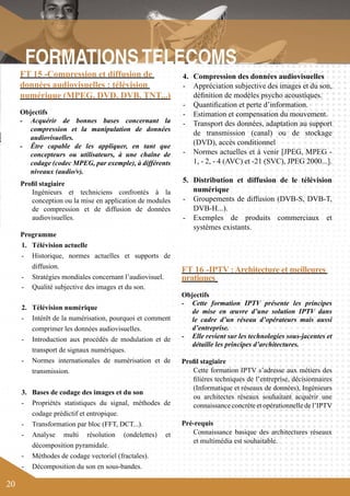 20 
4. Compression des données audiovisuelles 
- Appréciation subjective des images et du son, 
définition de modèles psycho acoustiques. 
- Quantification et perte d’information. 
- Estimation et compensation du mouvement. 
- Transport des données, adaptation au support 
de transmission (canal) ou de stockage 
(DVD), accès conditionnel 
- Normes actuelles et à venir [JPEG, MPEG - 
1, - 2, - 4 (AVC) et -21 (SVC), JPEG 2000...]. 
5. Distribution et diffusion de le télévision 
numérique 
- Groupements de diffusion (DVB-S, DVB-T, 
DVB-H...). 
- Exemples de produits commerciaux et 
systèmes existants. 
FT 16 -IPTV : Architecture et meilleures 
pratiques 
Objectifs 
- Cette formation IPTV présente les principes 
de mise en oeuvre d’une solution IPTV dans 
le cadre d’un réseau d’opérateurs mais aussi 
d’entreprise. 
- Elle revient sur les technologies sous-jacentes et 
détaille les principes d’architectures. 
Profil stagiaire 
Cette formation IPTV s’adresse aux métiers des 
filières techniques de l’entreprise, décisionnaires 
(Informatique et réseaux de données), Ingénieurs 
ou architectes réseaux souhaitant acquérir une 
connaissance concrète et opérationnelle de l’IPTV 
Pré-requis 
Connaissance basique des architectures réseaux 
et multimédia est souhaitable. 
FT 15 -Compression et diffusion de 
données audiovisuelles : télévision 
numérique (MPEG, DVD, DVB, TNT...) 
Objectifs 
- Acquérir de bonnes bases concernant la 
compression et la manipulation de données 
audiovisuelles. 
- Être capable de les appliquer, en tant que 
concepteurs ou utilisateurs, à une chaîne de 
codage (codec MPEG, par exemple), à différents 
niveaux (audio/v). 
Profil stagiaire 
Ingénieurs et techniciens confrontés à la 
conception ou la mise en application de modules 
de compression et de diffusion de données 
audiovisuelles. 
Programme 
1. Télévision actuelle 
- Historique, normes actuelles et supports de 
diffusion. 
- Stratégies mondiales concernant l’audiovisuel. 
- Qualité subjective des images et du son. 
2. Télévision numérique 
- Intérêt de la numérisation, pourquoi et comment 
comprimer les données audiovisuelles. 
- Introduction aux procédés de modulation et de 
transport de signaux numériques. 
- Normes internationales de numérisation et de 
transmission. 
3. Bases de codage des images et du son 
- Propriétés statistiques du signal, méthodes de 
codage prédictif et entropique. 
- Transformation par bloc (FFT, DCT...). 
- Analyse multi résolution (ondelettes) et 
décomposition pyramidale. 
- Méthodes de codage vectoriel (fractales). 
- Décomposition du son en sous-bandes. 
 