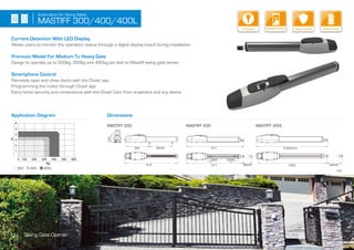 MASTIFF 400MASTIFF 300
917
877 1000
mm
MASTIFF 400L
812
352
123
124
350 5+-
350 5+-
10300 10+-
540 5+-
25 5+- 20 5+-
Security+2.0
Encrypted Code
Smartphone Control
Current Detection With LED Display
Allows users to monitor the operation status through a digital display board during installation
Premium Model For Medium To Heavy Gate
Design to operate up to 300kg, 350kg and 450kg per leaf on Mastiff swing gate series
Smartphone Control
Remotely open and close doors with the Chow! app
Programming the motor through Chow! app
Extra home security and convenience with the Chow! Cam from anywhere and any device
Application Diagram Dimensions
13 Swing Gate Opener
MASTIFF 300/400/400L
Automation for Swing Gates
Kg.
0 300200100 400 500 600
6
5
4
3
2
1
m
300 400 400L
Security+2.0
Encrypted CodeKey Release Security+
EncryptedBattery BackupSecurity+2.0
Encrypted CodeSecure Operation
 