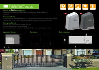 Current Detection With LED Display
Allows users to monitor the operation status through a digital display board during
installation
Guaranteed Quality
Aluminum die-cast motor base passed 40,000 life-cycle tests with 500/800kg fully loaded gate. UV
stabilized over on main motor chassis providing great resistance to outdoor environments
Smartphone Control
Remotely open and close doors with the Chow! app
Programming the motor through Chow! app
Extra home security and convenience with the Chow! Cam from anywhere and any device
Basic InstallationApplication Diagram Dimensions
7 Sliding Gate Opener
BOXER 500/800 DC
DC
Automation for Sliding Gates
260 180
mm
320
Kg.
0 300200100 400 500 600 700 800 900
7
8
6
5
4
3
2
m
500 800
Security+2.0
Encrypted CodeKey Release Security
EncryptedBattery BackupSecurity+2.0
Encrypted CodeSecure OperationSecurity+2.0
Encrypted CodeEasy Installation Security+2.0
Encrypted Code
Smartphone Control
NEW! NEW!
 