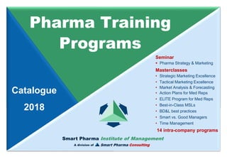 Smart Pharma Institute of Management
Smart Pharma Consulting
Pharma Training
Programs
Catalogue
2018
Smart Pharma Institute of Management
A division of
Seminar
▪ Pharma Strategy & Marketing
Masterclasses
• Strategic Marketing Excellence
• Tactical Marketing Excellence
• Market Analysis & Forecasting
• Action Plans for Med Reps
• ELITE Program for Med Reps
• Best-in-Class MSLs
• BD&L best practices
• Smart vs. Good Managers
• Time Management
14 intra-company programs
 