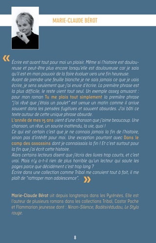 MARIE-CLAUDE BÉROT




«   Écrire est avant tout pour moi un plaisir. Même si l’histoire est doulou-
    reuse et peut-être plus encore lorsqu’elle est douloureuse car je sais
    qu’il est en mon pouvoir de la faire évoluer vers une fin heureuse.
    Avant de prendre une feuille blanche je ne sais jamais ce que je vais
    écrire, je sens seulement que j’ai envie d’écrire. La première phrase est
    la plus difficile, le reste vient tout seul. Un exemple assez amusant :
    pour mon roman Tu me plais tout simplement la première phrase
    “j’ai rêvé que j’étais un poulet” est venue un matin comme il arrive
    souvent dans les pensées fugitives et souvent absurdes. J’ai bâti ce
    texte autour de cette unique phrase absurde.
    L’année de mes 15 ans vient d’une chanson que j’aime beaucoup. Une
    chanson, un rêve, un sourire inattendu, la vie, quoi !
    Ce qui est certain c’est que je ne connais jamais la fin de l’histoire,
    sinon pas d’intérêt pour moi. Une exception pourtant avec Dans le
    camp des assassins dont je connaissais la fin ! Et c’est surtout pour
    la fin que j’ai écrit cette histoire.
    Alors certains lecteurs disent que j’écris des livres trop courts, et c’est
    vrai. Mais n’y a-t-il rien de plus horrible qu’un lecteur qui saute les
    pages parce que décidément c’est trop long ?


                                              »
    Écrire dans une collection comme Tribal me convient tout à fait, il me
    plaît de “rattraper mon adolescence”.


    Marie-Claude Bérot vit depuis longtemps dans les Pyrénées. Elle est
    l’auteur de plusieurs romans dans les collections Tribal, Castor Poche
    et Flammarion jeunesse dont : Ninon-Silence, Badésirédudou, Le Stylo
    rouge.



                                        8
 