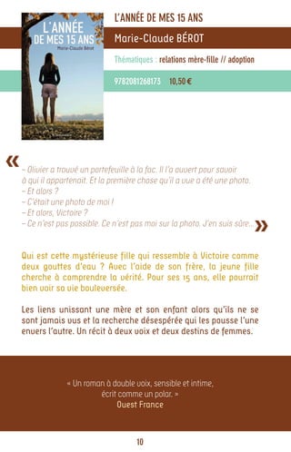 L’ANNÉE DE MES 15 ANS
                                Marie-Claude BÉROT
                                Thématiques : relations mère-fille // adoption

                                9782081268173 10,50 €




«   – Olivier a trouvé un portefeuille à la fac. Il l’a ouvert pour savoir
    à qui il appartenait. Et la première chose qu’il a vue a été une photo.
    – Et alors ?
    – C’était une photo de moi !


                                                                              »
    – Et alors, Victoire ?
    – Ce n’est pas possible. Ce n’est pas moi sur la photo. J’en suis sûre…


    Qui est cette mystérieuse fille qui ressemble à Victoire comme
    deux gouttes d’eau ? Avec l’aide de son frère, la jeune fille
    cherche à comprendre la vérité. Pour ses 15 ans, elle pourrait
    bien voir sa vie bouleversée.

    Les liens unissant une mère et son enfant alors qu’ils ne se
    sont jamais vus et la recherche désespérée qui les pousse l’une
    envers l’autre. Un récit à deux voix et deux destins de femmes.




                 « Un roman à double voix, sensible et intime,
                          écrit comme un polar. »
                               Ouest France



                                       10
 