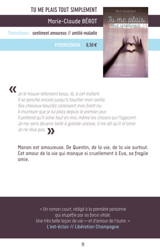 TU ME PLAIS TOUT SIMPLEMENT
                      Marie-Claude BÉROT
Thématiques : sentiment amoureux // amitié-maladie

                          9782081230156        8,50 €




«    Je le trouve tellement beau, là, à cet instant.
     Il se penche encore jusqu’à toucher mon oreille.
     Ses cheveux bouclés caressent mon front nu.
     Il murmure que je lui plais depuis le premier jour.
     Il prétend qu’il aime tout en moi, même les choses qui l’agacent.


                     »
     Je me sens devenir belle à grande vitesse, il me dit qu’il m’aime.
     Je ne rêve pas.


     Manon est amoureuse. De Quentin, de la vie, de la vie surtout.
     Cet amour de la vie qui manque si cruellement à Eva, sa fragile
     amie.




                 « Un roman court, rédigé à la première personne
                         qui stupéfie par sa force vitale.
               Une très belle leçon de vie — et d’amour de l’autre. »
                     L’est-éclair // Libération Champagne


                                          11
 