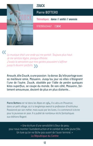 ZOUCK
                                  Pierre BOTTERO
                                  Thématiques : danse // amitié // anorexie

                                  9782081624467 7,50 €




«   La musique était une onde qui me portait. Toujours plus haut.
    Je me sentais légère, presque éthérée.


                               »
    J’avais la sensation que mes gestes pouvaient s’affiner
    jusqu’à devenir parfaits.


    Anouck, dite Zouck, a une passion : la danse. Qu’elle partage avec
    sa meilleure amie, Maiwenn. Jusqu’au jour où elles s’éloignent
    l’une de l’autre. Zouck, obsédée par l’idée de perdre quelques
    kilos superflus, se coupe du monde. De son côté, Maiwenn, fol-
    lement amoureuse, devient de plus en plus distante…



    Pierre Bottero est né dans les Alpes en 1964. Il a vécu en Provence,
    dans un petit village, où il a longtemps exercé la profession d’instituteur.
    Passionné par son métier, mais aussi par les livres, il a commencé à écrire
    pour la jeunesse en 2001. Il a publié de nombreux récits fantastiques
    aux éditions Rageot.


                « Une écriture d’une sensibilité à fleur de peau
     pour nous montrer l’autodestruction et le combat de cette jeune fille.
            Un livre qu’on ne lâche pas avant de l’avoir terminé. »
                          La République du Centre

                                          12
 