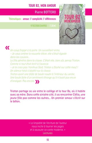 TOUR B2, MON AMOUR
                             Pierre BOTTERO
Thématiques : amour // complicité // différences

                        97822081244955 7,50 €




«   Un coup frappé à la porte. Un surveillant entra.
    – Je vous amène la nouvelle élève, elle s’était égarée
    dans les couloirs…
    La fille pénétra dans la classe. C’était elle, bien sûr, pensa Tristan.
    Comme si tout était écrit à l’avance.
    – Je le crois pas ! tonitrua Said. Tristan a flashé sur cette meuf !
    Un silence total s’abattit sur la classe.
    Tristan avait une drôle de boule nouée à l’intérieur du ventre.


                             »
    Une boule faite d’un sentiment étrange qu’il n’avait pas envie
    d’analyser. Pas encore.


    Tristan partage sa vie entre le collège et la tour B2, où il habite
    avec sa mère. Dans cette sinistre cité, il va rencontrer Clélia, une
    jeune fille pas comme les autres… Un premier amour s’écrit sur
    le béton.




                      « La limpidité de l’écriture de l’auteur
                         nous incite à tourner les pages
                       et à savourer ce conte moderne. »
                                     Lectures

                                         13
 