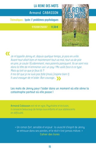 LA REINE DES MOTS
                     Armand CABASSON
Thématiques : lycée // problèmes-psychologues

                       9782081250307        11,50 €




«   Je m’appelle Jenny et, depuis quelque temps, je pars en vrille.
    Avant tout allait bien et maintenant tout va mal, tout va de pire
    en pire, je coule ! Évidemment, mes parents paniquent. Ils se sont mis
    dans la tête de m’emmener voir un psy ! Me voilà face à ce type.
    Mais qu’est ce que je fous là ?


                                                »
    Il me dit que je ne suis pas folle (mais j’espère bien !).
    Il veut essayer de m’aider. Bon courage…


    Les mots de Jenny pour l’aider dans un moment où elle sème la
    catastrophe partout où elle passe !



    Armand Cabasson est né en 1970. Psychiatre et écrivain,
    il consacre beaucoup de temps aux enfants et aux adolescents
    en difficulté.




       « Un roman fort, sensible et enjoué : la vivacité d’esprit de Jenny
         se retrouve dans ses paroles, et le récit n’est jamais mièvre. »
                              Cahier des livres



                                       15
 
