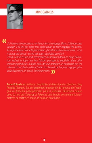 ANNE CALMELS




«   J’ai toujours beaucoup lu. Un livre, c’est un voyage. Donc, j’ai beaucoup
    voyagé. J’ai fini par avoir moi aussi envie de faire voyager les autres.
    Alors je me suis donné la permission, j’ai retroussé mes manches... et je
    n’ai pas été déçue : écrire est aussi agréable que lire !
    J’avais envie d’une part d’emmener les lecteurs dans ce pays dérou-
    tant qu’est le Japon en leur faisant partager le quotidien d’un ado-
    lescent japonais et, d’autre part, de leur proposer un suspense qui les


                                              »
    mène au bout du livre d’une traite. En résumé, de les faire voyager géo-
    graphiquement, et aussi, intérieurement.



    Anne Calmels est éditrice chez Hatier et directrice de collection chez
    Philippe Picquier. Elle est également traductrice de romans, de l’espa-
    gnol au français, principalement pour la jeunesse. Désormais auteur
    avec La nuit des Yakusas et Tokyo ne dort jamais, ces romans lui per-
    mettent de mettre en scène sa passion pour l’Asie.




                                       16
 