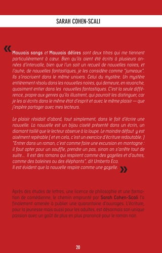 SARAH COHEN-SCALI



«   Mauvais sangs et Mauvais délires sont deux titres qui me tiennent
    particulièrement à cœur. Bien qu’ils aient été écrits à plusieurs an-
    nées d’intervalle, bien que l’un soit un recueil de nouvelles noires, et
    l’autre, de nouvelles fantastiques, je les considère comme “jumeaux”.
    Ils s’inscrivent dans le même univers. Celui du mystère. Un mystère
    entièrement résolu dans les nouvelles noires, qui demeure, en revanche,
    quasiment entier dans les nouvelles fantastiques. C’est la seule diffé-
    rence, propre aux genres qu’ils illustrent, qui pourrait les distinguer, car
    je les ai écrits dans le même état d’esprit et avec le même plaisir — que
    j’espère partager avec mes lecteurs.

    Le plaisir résidait d’abord, tout simplement, dans le fait d’écrire une
    nouvelle. La nouvelle est un bijou ciselé présenté dans un écrin, un
    diamant taillé que le lecteur observe à la loupe. Le moindre défaut y est
    aisément repérable ( et en cela, c’est un exercice d’écriture redoutable. )
    “Entrer dans un roman, c’est comme faire une excursion en montagne :
    il faut opter pour un souffle, prendre un pas, sinon on s’arrête tout de
    suite... Il est des romans qui respirent comme des gazelles et d’autres,


                                                                 »
    comme des baleines ou des éléphants”, dit Umberto Eco.
    Il est évident que la nouvelle respire comme une gazelle.



    Après des études de lettres, une licence de philosophie et une forma-
    tion de comédienne, le chemin emprunté par Sarah Cohen-Scali l’a
    finalement amenée à publier une quarantaine d’ouvrages. L’écriture,
    pour la jeunesse mais aussi pour les adultes, est désormais son unique
    passion avec un goût de plus en plus prononcé pour le roman noir.




                                        20
 