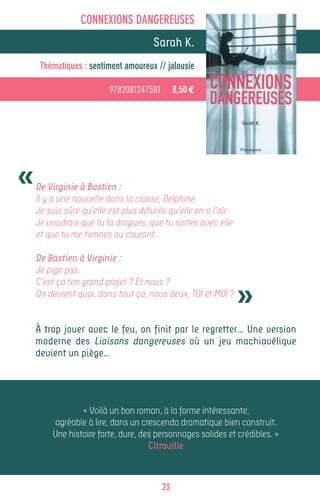 CONNEXIONS DANGEREUSES
                           Alain GROUSSET
                                  Sarah K.
     Thématiques : sentiment amoureux // jalousie

                         9782081247581        8,50 €




«   De Virginie à Bastien :
    Il y a une nouvelle dans la classe, Delphine.
    Je suis sûre qu’elle est plus délurée qu’elle en a l’air.
    Je voudrais que tu la dragues, que tu sortes avec elle
    et que tu me tiennes au courant…

    De Bastien à Virginie :
    Je pige pas.


                                                                »
    C’est ça ton grand projet ? Et nous ?
    On devient quoi, dans tout ça, nous deux, TOI et MOI ?


    À trop jouer avec le feu, on finit par le regretter… Une version
    moderne des Liaisons dangereuses où un jeu machiavélique
    devient un piège…




                « Voilà un bon roman, à la forme intéressante,
        agréable à lire, dans un crescendo dramatique bien construit.
        Une histoire forte, dure, des personnages solides et crédibles. »
                                    Citrouille



                                         23
 