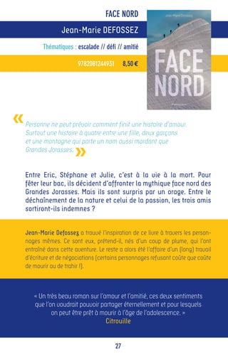 FACE NORD
                   Jean-Marie DEFOSSEZ
           Thématiques : escalade // défi // amitié

                          9782081244931        8,50 €




«   Personne ne peut prévoir comment finit une histoire d’amour.
    Surtout une histoire à quatre entre une fille, deux garçons


                         »
    et une montagne qui porte un nom aussi mordant que
    Grandes Jorasses.


    Entre Eric, Stéphane et Julie, c’est à la vie à la mort. Pour
    fêter leur bac, ils décident d’affronter la mythique face nord des
    Grandes Jorasses. Mais ils sont surpris par un orage. Entre le
    déchaînement de la nature et celui de la passion, les trois amis
    sortiront-ils indemnes ?


    Jean-Marie Defossez a trouvé l’inspiration de ce livre à travers les person-
    nages mêmes. Ce sont eux, prétend-il, nés d’un coup de plume, qui l’ont
    entraîné dans cette aventure. Le reste a alors été l’affaire d’un (long) travail
    d’écriture et de négociations (certains personnages refusant coûte que coûte
    de mourir ou de trahir !).



       « Un très beau roman sur l’amour et l’amitié, ces deux sentiments
       que l’on voudrait pouvoir partager éternellement et pour lesquels
              on peut être prêt à mourir à l’âge de l’adolescence. »
                                   Citrouille


                                          27
 