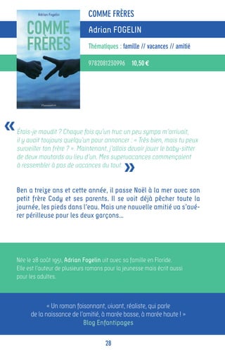 COMME FRÈRES
                                  Adrian FOGELIN
                                  Thématiques : famille // vacances // amitié

                                  9782081230996 10,50 €




«   Étais-je maudit ? Chaque fois qu’un truc un peu sympa m’arrivait,
    il y avait toujours quelqu’un pour annoncer : « Très bien, mais tu peux
    surveiller ton frère ? ». Maintenant, j’allais devoir jouer le baby-sitter


                                                 »
    de deux moutards au lieu d’un. Mes supervacances commençaient
    à ressembler à pas de vacances du tout.


    Ben a treize ans et cette année, il passe Noël à la mer avec son
    petit frère Cody et ses parents. Il se voit déjà pêcher toute la
    journée, les pieds dans l’eau. Mais une nouvelle amitié va s’avé-
    rer périlleuse pour les deux garçons…




    Née le 28 août 1951, Adrian Fogelin vit avec sa famille en Floride.
    Elle est l’auteur de plusieurs romans pour la jeunesse mais écrit aussi
    pour les adultes.



                 « Un roman foisonnant, vivant, réaliste, qui parle
          de la naissance de l’amitié, à marée basse, à marée haute ! »
                               Blog Enfantipages

                                         28
 
