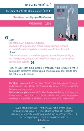 UN AMOUR SUCRÉ SALÉ
Christine FRASSETTO et Guillaume LÉTURGIE

        Thématiques : amitié garçon/fille // amour

                         9782081613485        7,50 €




«   Salé.
    Ma petite Luce, ma Lucille, ma sœur,
    mon amie de toujours. Je la connais depuis que j’ai huit ans,
    la moitié de notre vie passée ensemble, on a tout vu, tout fait.
    Sucré.
    Tom et moi, on est comme des magnets sur un tableau métallique,


                           »
    on se comprend presque sans rien dire et je sais que rien ne pourra
    jamais nous séparer.

    Tom et Luce sont amis depuis l’enfance. Mais lorsque vient le
    temps des premières amours pour chacun d’eux, leur solide ami-
    tié est mise à l’épreuve…


    Christine Frasseto est née au Liban, elle y a résidé dix ans puis est venue
    en France. Après des études de commerce, elle se met à écrire ses propres
    histoires pour la jeunesse.
    Guillaume Léturgie a rencontré Christine Frasseto en Bretagne où il passait
    toutes ses vacances. Une complicité se noue immédiatement et quelques
    années plus tard, Christine lui téléphone et lui propose d’écrire ensemble.


         « Autre atout de l’œuvre : l’écriture coulée et le phrasé limpide
        des auteurs servis par un lexique et une syntaxe très modernes,
     judicieusement proches du langage oral des jeunes d’aujourd’hui. […]
             Une œuvre pudique et vraie à lire sans modération. »
                                   Ado-Livres

                                         29
 