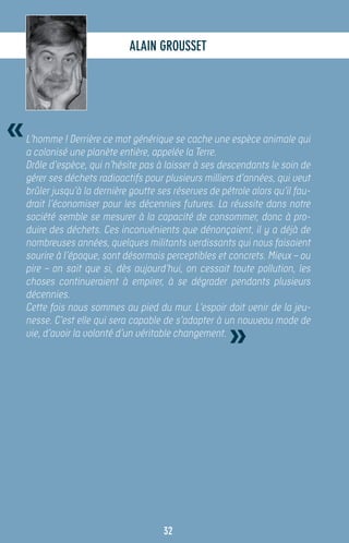Alain GROUSSET




«   L’homme ! Derrière ce mot générique se cache une espèce animale qui
    a colonisé une planète entière, appelée la Terre.
    Drôle d’espèce, qui n’hésite pas à laisser à ses descendants le soin de
    gérer ses déchets radioactifs pour plusieurs milliers d’années, qui veut
    brûler jusqu’à la dernière goutte ses réserves de pétrole alors qu’il fau-
    drait l’économiser pour les décennies futures. La réussite dans notre
    société semble se mesurer à la capacité de consommer, donc à pro-
    duire des déchets. Ces inconvénients que dénonçaient, il y a déjà de
    nombreuses années, quelques militants verdissants qui nous faisaient
    sourire à l’époque, sont désormais perceptibles et concrets. Mieux – ou
    pire – on sait que si, dès aujourd’hui, on cessait toute pollution, les
    choses continueraient à empirer, à se dégrader pendants plusieurs
    décennies.
    Cette fois nous sommes au pied du mur. L’espoir doit venir de la jeu-


                                                        »
    nesse. C’est elle qui sera capable de s’adapter à un nouveau mode de
    vie, d’avoir la volonté d’un véritable changement.




                                       32
 