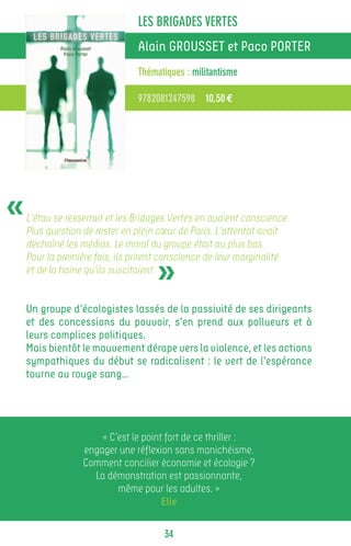 LES BRIGADES VERTES
                                Alain GROUSSET et Paco PORTER
                                Thématiques : militantisme

                                9782081247598 10,50 €




«   L’étau se resserrait et les Bridages Vertes en avaient conscience.
    Plus question de rester en plein cœur de Paris. L’attentat avait
    déchaîné les médias. Le moral du groupe était au plus bas.


                                     »
    Pour la première fois, ils prirent conscience de leur marginalité
    et de la haine qu’ils suscitaient.


    Un groupe d’écologistes lassés de la passivité de ses dirigeants
    et des concessions du pouvoir, s’en prend aux pollueurs et à
    leurs complices politiques.
    Mais bientôt le mouvement dérape vers la violence, et les actions
    sympathiques du début se radicalisent : le vert de l’espérance
    tourne au rouge sang…




                      « C’est le point fort de ce thriller :
                  engager une réflexion sans manichéisme.
                  Comment concilier économie et écologie ?
                    La démonstration est passionnante,
                          même pour les adultes. »
                                      Elle

                                      34
 